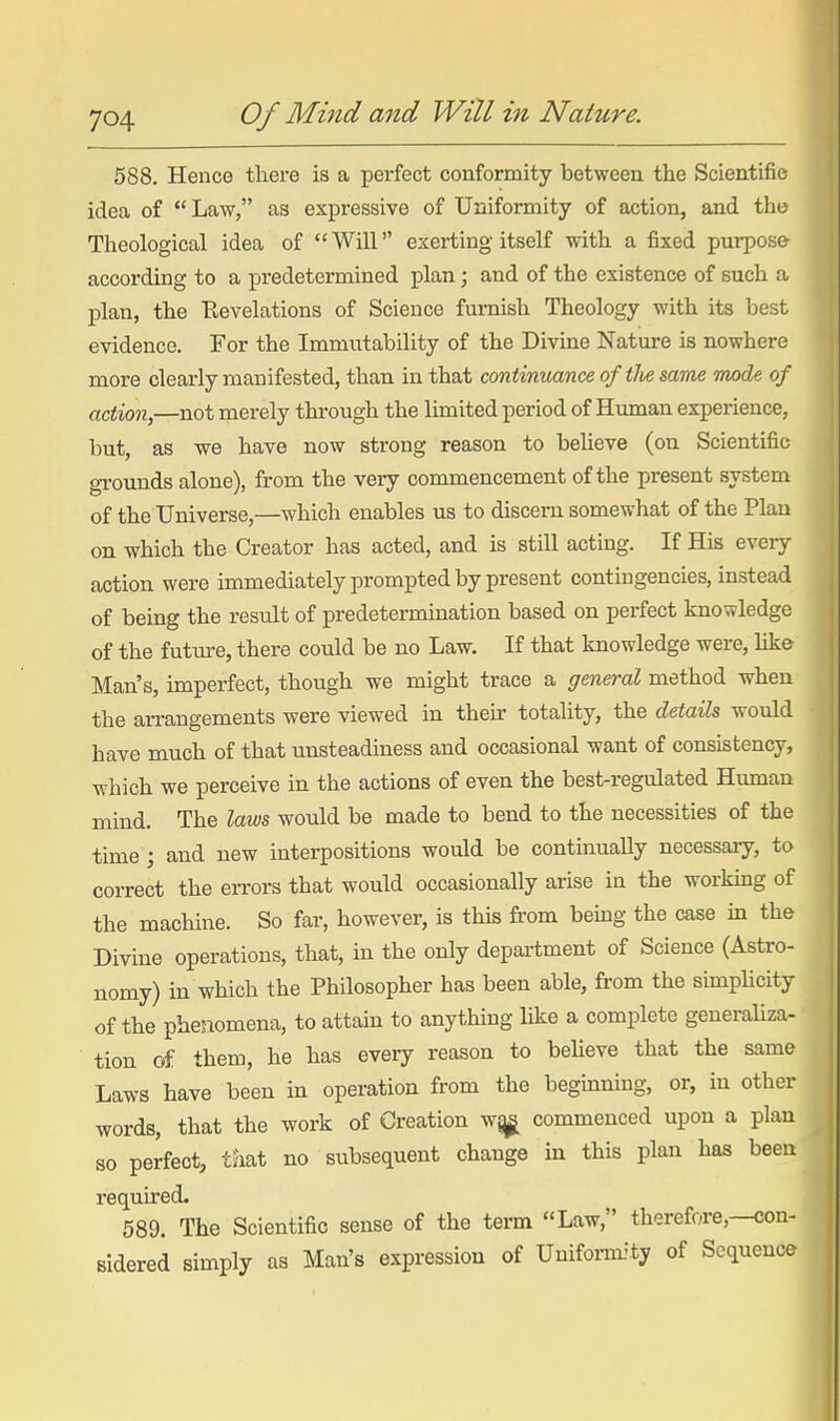 588. Hence there is a perfect conformity between the Scientific idea of  Law, as expressive of Uniformity of action, and the Theological idea of Will exerting itself with a fixed purpose according to a predetermined plan; and of the existence of such a IDlan, the Revelations of Science furnish Theology with its best evidence. For the Immutability of the Divine Nature is nowhere more clearly manifested, than in that continuance oftlie same Tmde of action,—not merely through the limited period of Human experience, but, as we have now strong reason to believe (on Scientific grounds alone), from the very commencement of the present system of the Universe,—which enables us to discern somewhat of the Plan on which the Creator has acted, and is still acting. If His every action were immediately prompted by present contingencies, instead of being the result of predetermination based on perfect knowledge of the future, there could be no Law. If that knowledge were, like Man's, imperfect, though we might trace a general method when the arrangements were viewed in their totality, the details would have much of that unsteadiness and occasional want of consistency, which we perceive in the actions of even the best-regulated Human mind. The laws would be made to bend to the necessities of the time ; and new interpositions would be continually necessary, to correct the errors that would occasionally arise in the working of the machine. So far, however, is this from bemg the case in the Divine operations, that, in the only department of Science (Astro- nomy) in which the Philosopher has been able, from the simphcity of the phenomena, to attain to anything like a complete generaUza- tion of them, he has every reason to beheve that the same Laws have been in operation from the beginning, or, in other words, that the work of Creation wj^ commenced upon a plan so perfect, taat no subsequent change in this plan has been required. 589. The Scientific sense of the term Law, therefore,—con- sidered simply as Man's expression of Uniform-'ty of Sequence