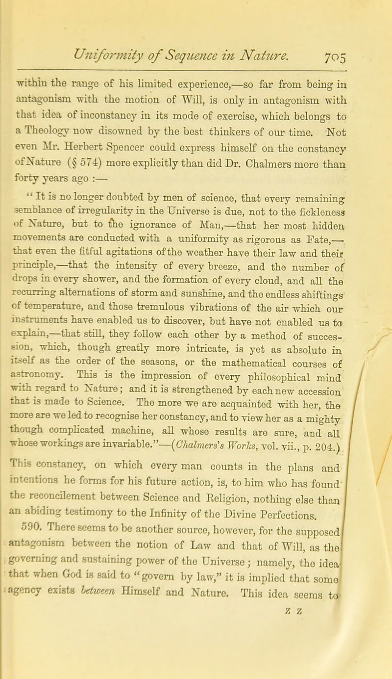 within the range of his limited experience,—so far from being in antagonism with the motion of Will, is only in antagonism with that idea of inconstancy in its mode of exercise, which belongs to a Theology now disowned by the best thinkers of om- time. Not even Mr, Herbert Spencer conld express himself on the constancy ofNatm-e (§ 574) more exphcitly than did Dr, Chalmers more than forty years ago :—  It is no longer doubted by men of science, that every remaining semblance of irregularity in the Universe is due, not to the fickleness of ?sature, but to {he ignorance of Man,—that her most hidden movements are conducted with a uniformity as rigorous as Fate, that even the fitful agitations of the weather have their law and theif principle,—that the iatensity of every breeze, and the number of drops in every shower, and the formation of every cloud, and all the recurring alternations of storm and sunshine, and the endless shiftings of temperature, and those b-emulous vibrations of the air which our instruments have enabled us to discover, but have not enabled us ta explain,—that still, they follow each other by a method of succes- sion, which, though greatly more intricate, is yet as absolute in itself as the order of the seasons, or the mathematical courses of astronomy. This is the impression of every philosophical mind with regard to Xature; and it is strengthened by each new accession that is made to Science, The more we are acquainted with her, the more are we led to recognise her constancy, and to view her as a mighty though complicated machine, all whose results are sure, and all whose workings are invariable,—[Clialm&rs's Worls, vol. vii., p. 204.) This constancy, on which every man counts in the plans and intentions he forms for his future action, is, to him who has found I the reconcilement between Science and Eeligion, nothing else than I an abiding testimony to the Infinity of the Divine Perfections. I 590. There seems to be another source, however, for the supposed! antagonism between the notion of Law and that of Will, as the( governing and sustaining power of the Univei-se; namely, the ideaj that when God is said to govern by law, it is implied that somo' agency exists Ijdween Himself and Nature. This idea seems to' z z