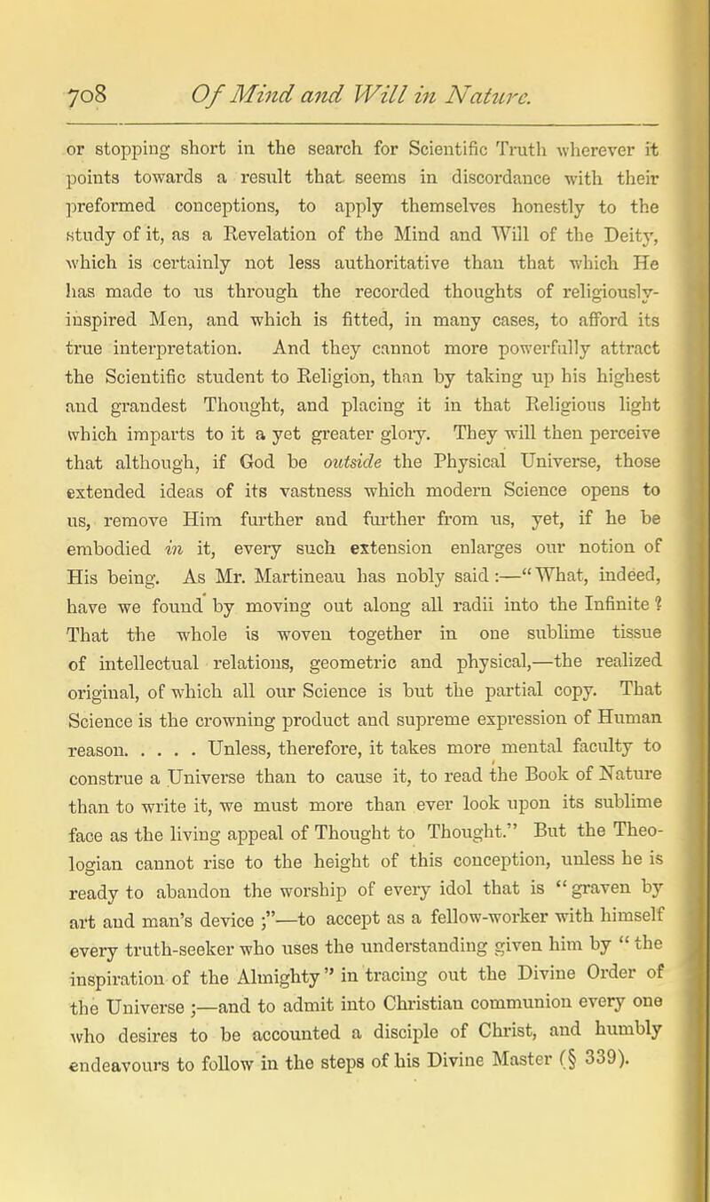 or stopping short in the search for Scientific Truth wherever it points towards a resiilt that, seems in discordance with their ]ireformed conceptions, to apply themselves honestly to the study of it, as a Revelation of the Mind and Will of the Deity, which is certainly not less authoritative than that which He has made to us through the recorded thoughts of religiously- inspired Men, and which is fitted, in many cases, to afford its true interpretation. And they cannot more powerfully attract the Scientific student to Religion, than by taking up his highest and grandest Thought, and placing it in that Religious light which imparts to it a yet greater gloiy. They will then perceive that although, if God be outside the Physical Universe, those extended ideas of its vastness which modern Science opens to us, remove Him further and fm-ther from us, yet, if he be embodied in it, every such extension enlarges our notion of His being. As Mr. Martineau has nobly said :— What, indeed, have we found by moving out along all radii into the Infinite ? That the whole is woven together in one sublime tissue of intellectual relations, geometric and physical,—the realized original, of which all our Science is but the partial copy. That Science is the crowning product and supreme expression of Human reason Unless, therefore, it tates more mental faculty to construe a Universe than to cause it, to read the Book of Nature than to write it, we must more than ever look upon its sublime face as the living appeal of Thought to Thought. But the Theo- logian cannot rise to the height of this conception, unless he is ready to abandon the worship of every idol that is  graven by art and man's device ;—to accept as a fellow-worker with himself every truth-seeker who uses the understanding given him by  the inspiration of the Almighty in tracing out the Divine Order of the Universe and to admit into Christian communion every one who desires to be accounted a disciple of Christ, and humbly endeavours to follow in the steps of his Divine Master (§ 339).