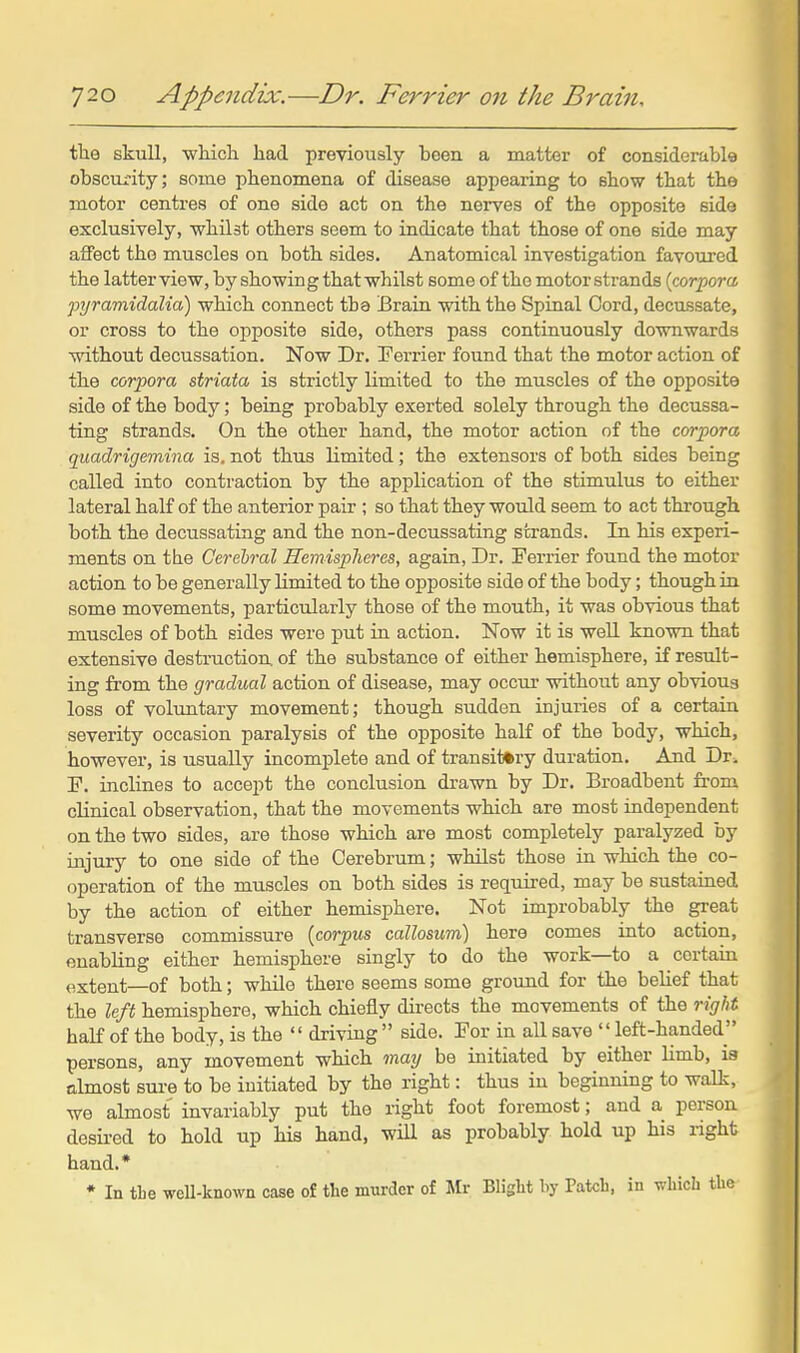 tlie skull, wliicli had previously been a matter of considerable obscurity; some phenomena of disease appearing to show that the motor centres of one side act on the nerves of the opposite side exclusively, whilst others seem to indicate that those of one side may affect the muscles on both sides. Anatomical investigation favoured the latter view, by showing that whilst some of the motor strands {corpora pyramidalia) which connect tha Brain with the Spinal Cord, decussate, or cross to the opposite side, others pass continuously downwards without decussation. Now Dr. Eerrier found that the motor action of the corpora striata is strictly limited to the muscles of the opposite side of the body; being probably exerted solely through the decussa- ting strands. On the other hand, the motor action of the corpora quadrigemina is, not thus limited; the extensors of both sides being called into contraction by the application of the stimulus to either lateral half of the anterior pair ; so that they would seem to act through both the decussating and the non-decussating strands. In his experi- ments on the Cerebral Hemispheres, again, Dr. Ferrier found the motor action to be generally limited to the opposite side of the body; though in some movements, particularly those of the mouth, it was obvious that muscles of both sides were put in action. Now it is well known that extensive desti-uction. of the substance of either hemisphere, if result- ing from the gradual action of disease, may occur without any obvious loss of voluntary movement; though sudden injuries of a certain severity occasion paralysis of the opposite half of the body, which, however, is usually incomplete and of transitory duration. And Dr^ F. inclines to accept the conclusion drawn by Dr. Broadbent from clinical observation, that the movements which are most independent on the two sides, are those which are most completely paralyzed by injury to one side of the Cerebrum; whilst those in which the co- operation of the mu.scles on both sides is required, may be sustained by the action of either hemisphere. Not improbably the great transverse commissure {corpus callosum) here comes into action, enabling either hemisphere singly to do the work—to a certain extent—of both; while there seems some ground for the belief that the left hemisphere, which chiefly directs the movements of the right half of the body, is the  driving  side. For in all save  left-handed persons, any movement which may be initiated by either limb, ia almost sure to be initiated by the right: thus in beginning to walk, we almost invariably put the right foot foremost; and a person desired to hold up his hand, wiU as probably hold up his right hand.* ♦ In tbe well-known case of the murder of Mr Blight by Patch, in which the