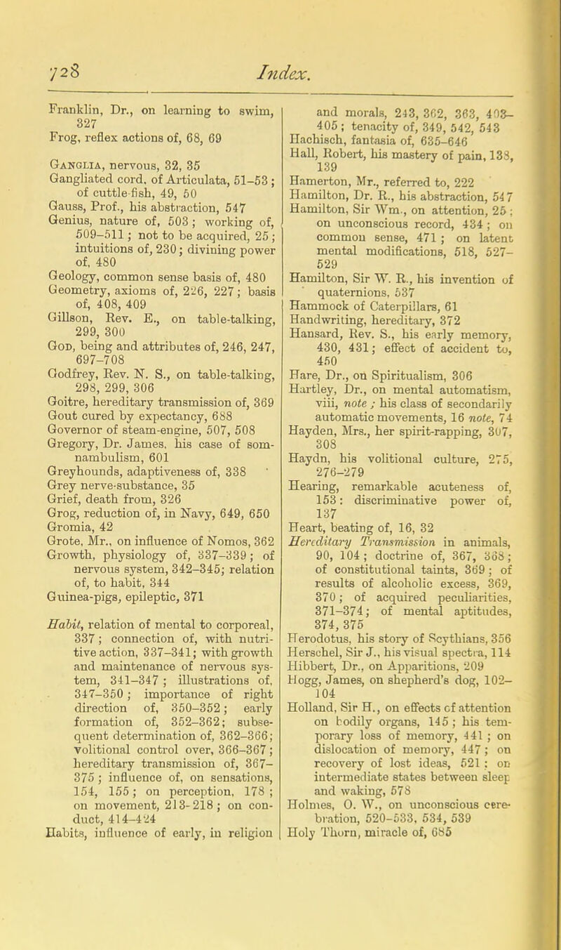 Franklin, Dr., on learning to swim, 327 Frog, reflex actions of, 68, 69 Ganglia, nervous, 32, 35 Gangliated cord, of Articulata, 61-53 ; of cuttle-fish, 49, 60 Gauss, Prof., his abstraction, 547 Genius, nature of, 503 ; working of, 609-511 ; not to be acquired, 25 ; intuitions of, 230; divining power of, 480 Geology, common sense basis of, 480 Geometry, axioms of, 226, 227; basis of, 408, 409 GiUson, Rev. E., on table-talking, 299, 300 God, being and attributes of, 246, 247, 697-708 Godfrey, Rev. N. S., on table-talking, 298, 299, 306 Goitre, hereditary transmission of, 369 Gout cured by expectancy, 688 Governor of steam-engine, 507, 508 Gregory, Dr. James, his case of som- nambulism, 601 Greyhounds, adaptiveness of, 338 Grey nerve-substance, 35 Grief, death from, 326 Grog, reduction of, in Navy, 649, 650 Gromia, 42 Grote, Mr., on influence of Nomos, 362 Growth, physiology of, 337-339; of nervous system, 342-345; relation of, to habit, 344 Guinea-pigs, epileptic, 371 Habit, relation of mental to corporeal, 337; connection of, with nutri- tive action, 337-341; with growth and maintenance of nervous sys- tem, 341-347 ; illustrations of, 347-350 ; importance of right direction of, 360-362; early formation of, 352-362; subse- quent determination of, 362-366; Volitional control over, 366-367; hereditary transmission of, 367- 376 ; influence of, on sensations, 154, 155; on perception, 178 ; on movement, 213-218; on con- duct, 414-4-^4 Habits, influence of early, in religion and morals, 2-13, 3fi2, 363, 403- 405 ; tenacity of, 349, 542, 543 Ilachisch, fantasia of, 635-646 Hall, Robert, his mastery of pain, 133, 139 Hamerton, Mr., referred to, 222 Hamilton, Dr. R., his abstraction, 54 7 Hamilton, Sir Wm., on attention, 25 ; on unconscious record, 434 ; on common sense, 471 ; on latent mental modifications, 518, 527- 629 Hamilton, Sir W. R., his invention of quaternions, 637 Hammock of Caterpillars, 61 Handwriting, hereditary, 372 Hansard, Rev. S., his early memory, 430, 431; efifect of accident to, 460 Hare, Dr., on Spiritualism, 306 Hartley, jOr., on mental automatism, viii, note ; his class of secondarily automatic movements, 16 note, 74 Hayden, Mrs., her spirit-rapping, 307, 308 Haydn, his volitional culture, 275, 276-279 Hearing, remarkable acuteness of, 153: discriminative power of, 137 Heart, beating of, 16, 32 Hereditary Transmission in animals, 90, 104; doctrine of, 367, 368; of constitutional taints, 369 ; of results of alcoholic excess, 369, 370; of acquired pecuharities, 371-374; of mental aptitudes, 374, 375 Herodotus, his story of Scythians, 356 Herschel, Sir J., his visual spectra, 114 Hibbert, Dr., on Apparitions, 209 Hogg, James, on shepherd's dog, 102- 104 Holland, Sir H., on effects cf attention on bodily organs, 145 ; his tem- porary loss of memory, 441 ; on dislocation of memory, 447; on recovery of lost ideas, 521 : on intermediate states between sleep and waking, 678 Holmes, 0. W., on unconscious cere- bration, 520-533, 534, 539 Holy Thorn, miracle of, 6S5