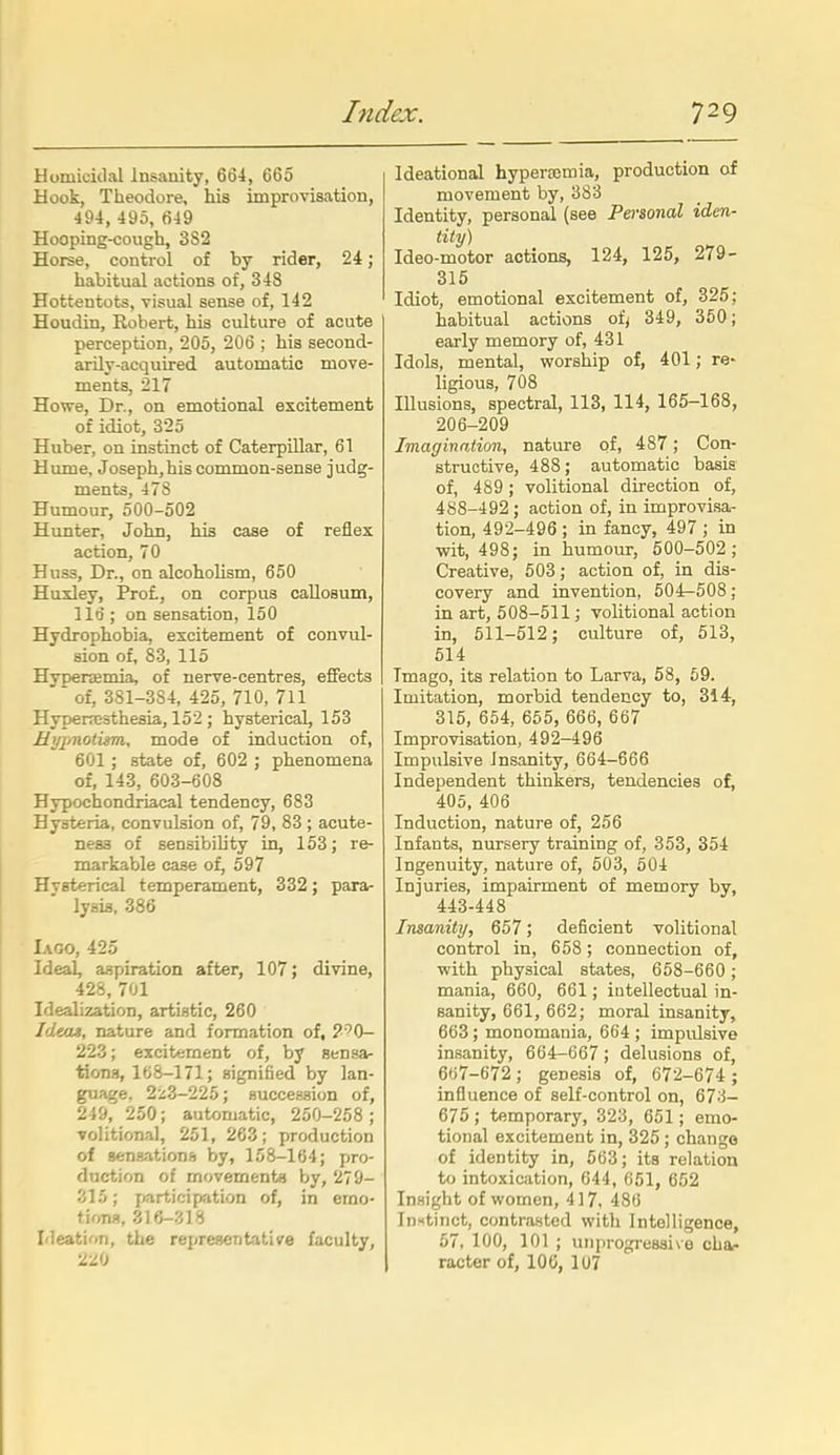 Uomiculal Insanity, 664, 665 Hook, Theodore, his improvisation, 494, 495, 649 Hooping-cough, 3S2 Horse, control of by rider, 24; habitual actions of, 348 Hottentots, visual sense of, 142 Houdin, Robert, his culture of acute perception, 205, 206 ; his second- arily-acquired automatic move- ments, 217 Howe, Dr., on emotional excitement of idiot, 325 Huber, on instinct of CaterpUlar, 61 Hume, Joseph,his common-sense judg- ments, 478 Humour, 500-502 Hunter, John, his case of reflex action, 70 Huss, Dr., on alcoholism, 650 Huxley, Prof., on corpus callosum, 116 ; on sensation, 150 Hydrophobia, excitement of convul- sion of, 83, 115 Hyperemia, of nerve-centres, effects * of, 381-3S4, 425, 710, 711 Hyper?e3thesia, 152 ; hysterical, 153 Uyiinotum^ mode of induction of, 601 ; state of, 602 ; phenomena of, 143, 603-608 Hypochondriacal tendency, 683 Hysteria, convulsion of, 79, 83 ; acute- ness of sensibility in, 153; re- markable case of, 597 Hysterical temperament, 332; para- lysis, 386 Iago, 425 Ideal, aspiration after, 107; divine, 428, 701 Idealization, artistic, 260 Ideojs, nature and formation of, ?''0- 223; excitement of, by sensa- tions, 168-171; signified by lan- guage, 2z3-225; succession of, 249, 250; automatic, 250-258; volitional, 251, 263; production of senaationB by, 158-164; pro- duction of movements by, 279- '■'AU; participation of, in emo- tions, ZlH-Zi>i Ideation, the representative faculty, 220 Ideational hyperasmia, production of movement by, 383 Identity, personal (see Personal iden- tity) Ideo-motor actions, 124, 125, 279- 315 Idiot, emotional excitement of, 325; habitual actions of; 349, 360; early memory of, 431 Idols, mental, worship of, 401; re- ligious, 708 Illusions, spectral, 113, 114, 165-168, 206-209 Imagination, nature of, 487; Con- structive, 488; automatic basis of, 489; volitional direction of, 488-492 ; action of, in improvisa- tion, 492-496 ; in fancy, 497 ; in wit, 498; in humour, 500-502; Creative, 503; action of, in dis- covery and invention, 504-508; in art, 508-511; volitional action in, 511-512; culture of, 513, 514 Imago, its relation to Larva, 58, 69. Imitation, morbid tendency to, 314, 315, 654, 655, 666, 667 Improvisation, 492-496 Impulsive Insanity, 664—666 Independent thinkers, tendencies of, 405, 406 Induction, nature of, 256 Infants, nursery training of, 353, 354 Ingenuity, nature of, 503, 504 Injuries, impairment of memory by, 443-448 Insanity, 657; deficient volitional control in, 658; connection of, with physical states, 658-660 ; mania, 660, 661; intellectual in- sanity, 661, 662; moral insanity, 663; monomania, 664 ; impulsive insanity, 664-667; delusions of, 667-672 ; genesis of, 672-674 ; influence of self-control on, 673- 675 ; temporary, 323, 651; emo- tional excitement in, 325 ; change of identity in, 563; its relation to intoxication, 644, 651, 652 Insight of women, 4 ] 7, 486 loHtinct, contra.sted with Intelligence, 57, 100, 101 ; uiiprogi-essive cha- racter of, lOG, 107