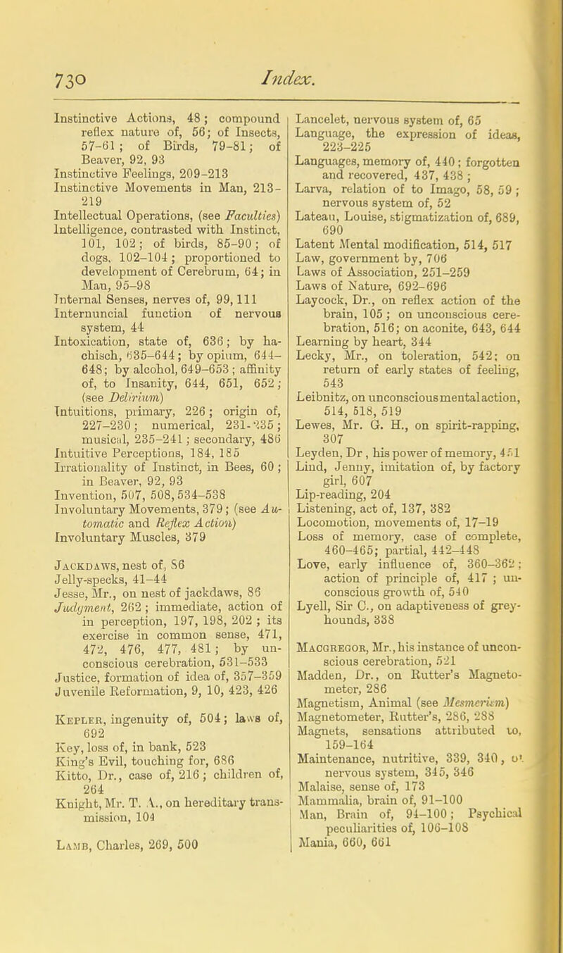 Instinctive Actions, 48; compound reflex naturo of, 56; of Insects, 57-61; of BLi-ds, 79-81; of Beaver, 92, 93 Instinctive Feelings, 209-213 Instinctive Movements in Man, 213- 219 Intellectual Operations, (see Faculties) Intelligence, contrasted with Instinct, 101, 102; of birds, 85-90; of dogs, 102-104 ; proportioned to development of Cerebrum, 64; in Man, 95-98 Internal Senses, nerves of, 99,111 luternuncial function of nervous system, 44 Intoxication, state of, 636; by ha- chisch, •i35-644 ; by opium, 644- 648; by alcohol, 649-653 ; affinity of, to Insanity, 644, 651, 652; (see Delirium) Intuitions, primary, 226 ; origin of, 227-230; numerical, 231-'iSS; musical, 235-241; secondary, 486 Intuitive Perceptions, 184, 185 Irrationality of Instinct, in Bees, 60 ; in Beaver, 92, 93 Invention, 507, 508,534-538 Involuntary Movements, 379 ; (see Au- tomatic and Reflex Action) Involuntary Muscles, 379 Jackdaws, nest of, S6 Jelly-specks, 41-44 Jesse, Mr., on nest of jackdaws, 86 Jadyment, 262 ; immediate, action of in perception, 197, 198, 202 ; its exercise in common sense, 471, 47-i, 476, 477, 481 ; by un- conscious cerebration, 531-533 Justice, formation of idea of, 357-359 Juvenile Keformation, 9, 10, 423, 426 Kepler, ingenuity of, 504; laws of, 692 Key, loss of, in bank, 523 King's Evil, touching for, 686 Kitto, Dr., case of, 216 ; children of, 264 Knight, Mr. T. A., on hereditary trans- mission, 104 Lamb, Charles, 269, 500 Lancelet, nervous system of, 65 Language, the expression of ideajs, 223-225 Languages, memory of, 440; forgotten and recovered, 437, 438 ; Larva, relation of to Imago, 58, 59 ; nervous system of, 52 Lateau, Louise, stigmatization of, 689, 690 Latent ATental modification, 514, 517 Law, government by, 706 Laws of Association, 251-259 Laws of Nature, 692-696 Laycock, Dr., on reflex action of the brain, 105 ; on unconscious cere- bration, 516; on aconite, 643, 644 Learning by heart, 344 Lecky, Mr., on toleration, 542; on return of early states of feeling, 543 Leibnitz, on unconsciousmentalaction, 514, 518, 519 Lewes, Mr. G. H., on spirit-rapping, 307 Leyden, Dr , his power of memory, 4.'.1 Liud, Jenny, imitation of, by factory girl, 607 Lip-reading, 204 Listening, act of, 137, 382 Locomotion, movements of, 17-19 Loss of memory, case of complete, 460-465; partial, 442-448 Love, early influence of, 360-362; action of principle of, 417 ; un- conscious growth of, 540 Lyell, Sir C, on adaptiveness of grey- hounds, 338 Maogregor, Mr., his instance of uncon- scious cerebration, 521 Madden, Dr., on Rutter's Magneto- meter, 286 Magnetism, Animal (see Mesmcritm) Magnetometer, Rutter's, 286, 288 Magnets, sensations attributed to, 159-164 Maintenance, nutritive, 339, 340, o'. nei'vous system, 345, 346 Malaise, sense of, 173 Mammalia, brain of, 91-100 Man, Bruin of, 94-100; Psychical pecuUarities of, 106-108 Mania, 660, 661