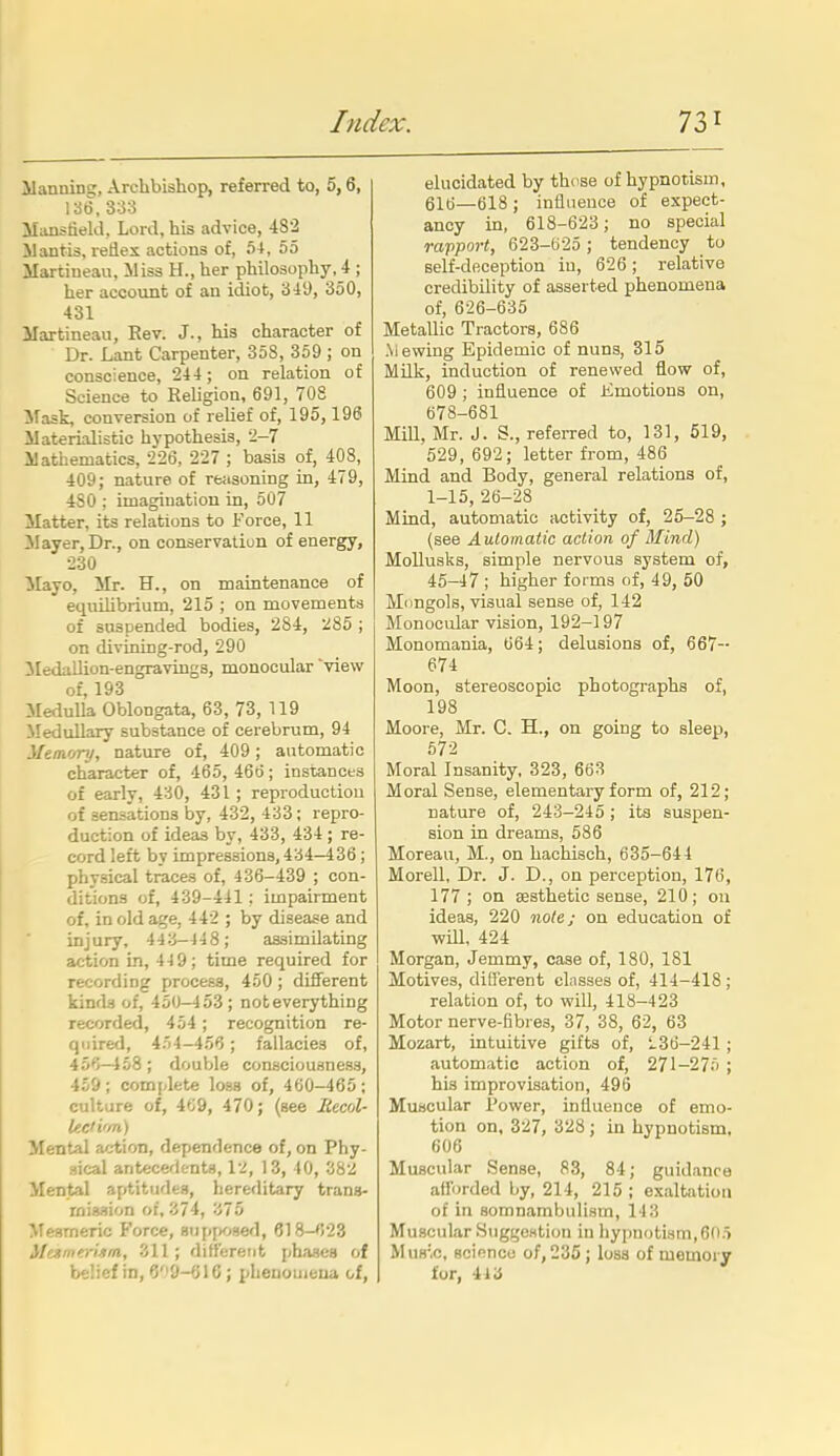 ilanning, Archbishop, referred to, 5,6, 13t), 333 Manstield, Lord, his advice, 482 Mantis, reflex actions of, 54, 55 ilartiueau, iliss H., her philosophy, 4 ; her account of an idiot, 349, 350, 431 ilartineau. Rev. J., his character of Dr. Lant Carpenter, 358, 359 ; on conscience, 244 ; on relation of Science to Religion, 691, 70S Mask, conversion of relief of, 195,196 Materialistic hypothesis, 2-7 ilathematics, 226, 227 ; basis of, 408, 409; nature of reiisoning in, 479, 480 ; imagination in, 507 Matter, its relations to Force, 11 ilayer. Dr., on conservation of energy, 230 Mayo, Mr. H., on maintenance of equilibrium, 215 ; on movements of suspended bodies, 284, 285 ; on divining-rod, 290 ilediillion-engravings, monocular 'view of, 193 Medulla Oblongata, 63, 73, 119 Medullary substance of cerebrum, 94 ihmory, nature of, 409; automatic character of, 465, 466; instances of early, 430, 431; reproduction of sensations by, 432, 433; repro- duction of ideas by, 433, 434 ; re- cord left by impressions,434-436; physical traces of, 436-439 ; con- ditions of, 439-441: impairment of, in old age, 442 ; by disease and injury, 443-448; assimilating action in, 44 9; time required for recording process, 450; different kinds of, 450-453; not everything recorded, 454 ; recognition re- quired, 454-456 ; fallacies of, 456-458; double consciousness, 459; complete loss of, 460-465; culture of, 469, 470; (see Eecol- lec'i'ra) Mental action, dependence of, on Phy- sical antecetk-nts, 12, 13, 40, 382 Mental aptitudes, hereditary trans- mission of, 374, 375 Mesmeric Force, siipfK^sed, 618-'!23 McstrnerUm, 'ill; difterent phases of belief in, 6''9-616; pheuomeua of. elucidated by thuse of hypnotism, 616—618; influence of expect- ancy in, 618-623; no special rajiport, 623-625 ; tendency to self-deception in, 626; relative credibility of asserted phenomena of, 626-635 Metallic Tractors, 686 .Mewing Epidemic of nuns, 315 Milk, induction of renewed flow of, 609 ; influence of Emotions on, 678-681 Mill, Mr. J. S., referred to, 131, 519, ■529, 692; letter from, 486 Mind and Body, general relations of, 1-15, 26-28 Mind, automatic activity of, 25-28 ; (see Automatic action of Mind) Mollusks, simple nervous system of, 46-47 ; higher forms of, 49, 50 Mongols, visual sense of, 142 Monocular vision, 192-197 Monomania, 664; delusions of, 667- 674 Moon, stereoscopic photographs of, 198 Moore, Mr. C. H., on going to sleep, 572 Moral Insanity, 323, 663 Moral Sense, elementary form of, 212; nature of, 243-245 ; its suspen- sion in dreams, 586 Moreau, M., on hachisch, 635-644 Morell, Dr. J. D., on perception, 176, 177; on aesthetic sense, 210; ou ideas, 220 note; on education of will, 424 Morgan, Jemmy, case of, 180, 181 Motives, different classes of, 414-418 ; relation of, to will, 418-423 Motor nerve-fibres, 37, 38, 62, 63 Mozart, intuitive gifts of, '<.36-241; automatic action of, 271-275 ; his improvisation, 496 Muscular Power, influence of emo- tion on, 327, 328 ; in hypnotism, 606 Muscular Sense, 83, 84; guidance afforded by, 214, 215 ; exaltation of in somnambulism, 14 3 Muscular SuggcHtion in hypnotism,605 MuH'.c, scinncu of, 235; loss of memorjr for, 413