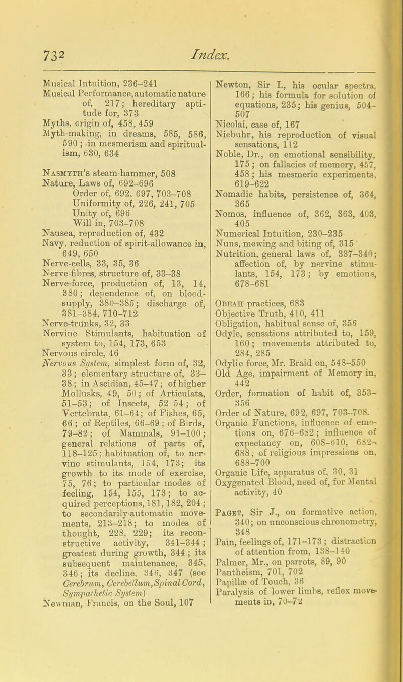 Musical Intuition, 236-241 Musical Performance,automatic nature of, 217; hereditary apti- tude for, 373 Myths, origin of, 458, 459 Myth-making, in dreams, 585, 586, 590 ; in mesmerism and spiritual- ism, (530, 634 Nasmyth's steam-hammer, 508 Nature, Laws of, 692-696 Order of, 692, 697, 703-708 Uniformity of, 226, 241, 705 Unity of, 696 Will in, 703-708 Nausea, reproduction of, 432 Navy, reduction of spirit-allowance in, 649, 650 Nerve-cells, 33, 35, 36 Nerve-fibres, structure of, 33-38 Nerve-force, production of, 13, 14, 380; dependence of, on blood- supply, 380-385; discharge of, 381-384, 710-712 Nerve-trunks, 32, 33 Nervine Stimulants, habituation of system to, 164, 173, 653 Nervous circle, 46 Nervous System, simplest form of, 32, 33 ; elementary structure of, 33- 38 ; in Ascidian, 45-47 ; of higher Mollusks, 49, 60; of Articulata, 51-53; of Insects, 62-54; of Vertebrata, 61-64; of Fishes, 65, 66 ; of Reptiles, 66-69 ; of Birds, 79-82; of Mammals, 91-100; general relations of parts of, 118-125 ; habituation of, to ner- vine stimulants, l,'i4, 173; its growth to its mode of exercise, 75, 76; to particular modes of feeling, 154, 155, 173; to ac- quired perceptions, 181,182, 204 ; to secondarily-automatic move- ments, 213-218; to modes of thought, 228, 229; its recon- structive activity, 341-344 ; greatest during growth, 344 ; its subsequent maintenance, 346, 346; its decline, 34f), 347 (see Cerehram, Cerebellum,Spinal Cord, Si/mpa'hetic System) Newman, Francis, on the Soul, 107 Newton, Sir I., his ocular spectra, 166; his formula for solution oi equations, 235; his genius, 504- 507 Nicolai, case of, 167 Niebuhr, his reproduction of visual sensations, 112 Noble, Dr., on emotional sensibility, 175 ; on fallacies of memory, 467, 458 ; his mesmeric experiments, 619-622 Nomadic habits, persistence of, 364, 365 Nomos, influence of, 362, 363, 403, 405 Numerical Intuition, 230-235 Nuns, mewing and biting of, 315 Nutrition, general laws of, 337-340; affection of, by nervine stimu- lants, 154, 173; by emotions, 678-681 Obeah practices, 683 Objective Truth, 410, 411 Obligation, habitual sense of, 356 Odyle, sensations attributed to, 159, 160; movements attributed to, 284, 285 Odylic force, Mr. Braid on, 648-550 Old Age, impairment of Memory in, 442 Order, formation of habit of, 353- 356 Order of Nature, 692, 697, 703-708. Organic Functions, influence of emo- tions on, 676-6S2 ; influence of expectancy on, 60S-61O, 6S2-. 688 ; of religious impressions on, 688-700 Organic Life, apparatus of, 30, 31 Oxygenated Blood, need of, for .Mental activity, 40 PiGBT, Sir J., on formative action, 340; on unconscious chrouometry, 348 Pain, feelings of, 171-173; distraction of attention from, 138-140 Palmer, Mr., on parrots, 89, 90 Pantheism, 701, 702 Papilla) of Touch, 36 Paralysis of lower limbs, reflex movtc ments in, 70-7iS