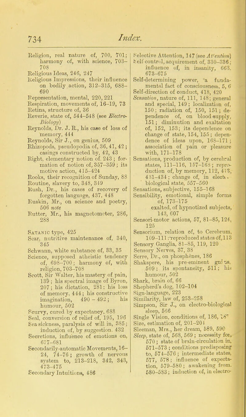 Religion, real nature of, 700, 701; harmony of, with science, 703- 708 Religious Ideas, 246, 247 Religious Impressions, their influence on bodily action, 312-315, 688- 690 ]?epresentation, mental, 220,221 Respiration, movements of, 16-19, 73 Retina, structure of, 36 Reverie, state of, 544-548 (see Electro- Biology) Reynolds, Dr. J. R., his case of loss of memory, 444 Reynolds, Sir J., on genius, 509 Rhizopods, pseudopodia of, 36, 41, 42 ; casings constructed by, 42, 43 Right, elementary notion of. 243 ; for- mation of notion of, 357-359 ; its motive action, 415-424 Roolis, their recognition of Sunday, 88 Routine, slavery to, 348, 349 Rush, Dr., his cases of recovery of forgotten language, 437, 448 Kuskin, Mr., on science and poetry, 506 note Rutter, Mr., his magnetometer, 286, 288 Satanic type, 425 Scar, nutritive maintenance of, 340, 345 Schwann, white substance of, 33, 35 Science, supposed atheistic tendency of, 698-700; harmony of, with religion, 703-708 Scott, Sir Walter, his mastery of pain, 139 ; his spectral image of Byron, 207; his dictation, 281: his loss of memoi-y, 444; his constructive imagination, 490 - 492; his humour, 502 Scurvy, cured by expectancy, 688 Seal, conversion of relief of, 195, 196 £ea sickness, paralysis of will in, 385 ; induction of, by suggestion. 432 Secretions, influence of emotions on, 677-681 Secondarily-automatic Movements, 16- 24, 74-76 ; growth of nervous system to, 213-218, 342, 343, 473-475 Secondary Intuitions, 486 Selective Attention, {see At'entvm) fcelf contnd, acquirement of, 330-836 ; influence of, in insanity, 063. 673-675 Self-determining power, 'a funda- mental fact of consciousnesb, 5, 6 Self-direction of conduct, 418, 420 Sensation, nature of, 111, 148; general and special, 149; localization of, 150; radiation of, 150, 151; de- pendence of, on blood-supply, 151; diminution and exaltation of, 152, 153; its dependence on change of state, 154, 155; depen- dence of ideas upon, 168-171 ; association of pain or pleasure with, 171-178 Sensations, production of, by cerebral states, 111-116, 157-168; repi\->- duction of, by memory, 112, 4(3, 4-U-434; change of, in elecU . biological state, 557-560 Sensations, subjective, 155-168 Sensibility, emotional, simple forms of, 173-175 exalted, of hypnotized subjects, 143, 607 Sensori-motor actions, 57, 81-85,124, 125 Sensorium, relation of, to Cerebrum. 109-111 ^reproduced states (jf,l 13 Sensory Ganglia, 81-85, 119, 120 Sensory Nerves, 37, 38 Serre, Dr., on phosphenes, 186 Shakspere, his pre-eminent gniis. 609; its spontaneity, 611; hk humour, 502 Shark, brain of, 66 Shepherd's dog, 102-104 Sign-language, 223 Similarit}', law of, 253-258 Simpson, Sir J., on electro-biological sleep, 566 Single Vision, conditions of, 186,18' Size, estimation of, 201-201 Sleeman, Mrs., her dream, 689, 590 Sleep, state of, 668, 669 ; nocessity foi, 570 ; state of brain-circulation in, 571-673 ; conditions predisposing to, 574-576 ; intermediate states, 677, 578; influence of expecta- tion, 679-580 ; awakening from. 680-683 ; induction of, iu electro-