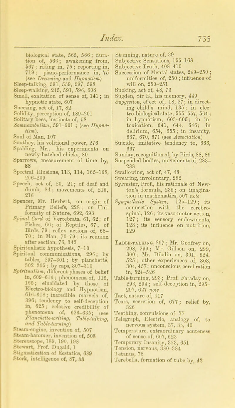 biological state, 5t56, 5ti6; dura- tion of, o6n; awakening from, 667 ; rising in, 75 ; reporting in, 719 ; piano-performance in, 75 (see Dreaming and Hypnotism) Sleep-talking, 591, 559, 697, 598 Sleep-walking, 215, 591, 596, 608 Smell, exaltation of sense of, 141; in hypnotic state, 607 Sneezing, act of, 17, 82 Solidity, perception of, 189-201 Solitary bees, instincts of, 58 Somnambulism, 691-601 ; (see Hypno- tism). Soul of Man, 107 Southey. his volitional power, 276 Spalding, Mr., his experiments on newly-hatched chicks, 80 Sparrows, measurement of time by, 88 Spectral lUusions, 113, 114, 165-168, 2ij6-209 Speech, act of, 20, 21; of deaf and dumb, 84; movements of, 215, 216 Spencer, Mr. Herbert, on origin of Primary Beliefs, 228 ; on Uni- formity of Nature, 692, 693 Spinal Cord of Vertebrata 61, 62; of Fishes, 6f); of Keptile=, 67, of Birds, 79; reflex actions of, 68- 70 ; in Man, 70-79; its reunion after section, 7f>, 342 Spiritualistic hypothesis, 7-10 Spiritual communications, 29*1; by tables, 297-301 ; by planchette, 302-^05; by raps, 307-310 S/drilualism, different phases of belief in,_609-616; phenomena of, 115, KS; elucidated by those of Electro-biology and Hypnotism, 6P;-61S; incredible marvels of, 396; tendency to self-deception in, 625 ; relative credibility of phenomena of, 626-035; (see Pl'j.nrh/:tM-v;ria7i{), Tahle-f diking, and Tahle-liirninri) Rteam-entfine, invention of, 507 Steam-hamrnjr, invention of, 508 Stereoscope, 189, 190. 198 Stewart, I'rof. Dn;,'ald, 1 Stigmatization of Fk^tatics, 689 Stork, intelligence of, 87, 88 1 Stunning, nature of, 39 Subjective Sensations, 155-168 Subjective Truth, 408-410 Succession of Mental states, 249-250 ; uniformities of, 250 ; influence of will on, 250-251 Sucking, act of, 48, 73 Sugden, Sir E., his memory, 449 Suggestion, effect of, 18, 27; in direct- ing child's mindi 135; in elec- tro-biological state, 555-557, 564 : in hypnotism, 603-605; in in- toxication, 641, 644, 646: in delirium, 654, 655 ; in insanity, 667, 670, 671 (see Association) Suicide, imitative tendency to, 666, 667 Sunday, recognition of, by Birds, 88, 89 Suspended bodies, movements of, 283- 288 Swallowing, act of, 47, 48 Swearing, involuntary, 282 Sylvester, Prof., his rationale of New- ton's formula, 235; on imagina- tion in mathematics, 507 note Sympathetic System, 12ii-129 ; its connection with the cerebro- spinal, 126 ; its vaso-motor action, 127; its sensory endowments, 128 ; its influence on nutrition, 129 Table-talking, 297 ; Mr. Godfrey on, 298, 299 ; Mr. Gillson on, 299, 300; Mr. Dibdin on, 301, 524, 525; other experiences of, 303, 304, 457; unconscious cerebration in, 524-526 Table-turning, 293 ; Prof. Faraday on, 293, 294 ; self-deception in, 295- 297, 627 note Tact, nature of, 417 Tears, secretion of, 677; relief by, 326 Teething, convulsions of, 77 Telegraph, Electric, analogy of, to nervous system, 37, 3^, 40 Temperature, extraordinary acuteneas of sense of, 007, 023 Temporary Insanity, 323, 651 Tension, nervous, 380-384 'I etanuB, 78 Torebellu, formation of tube by. 43