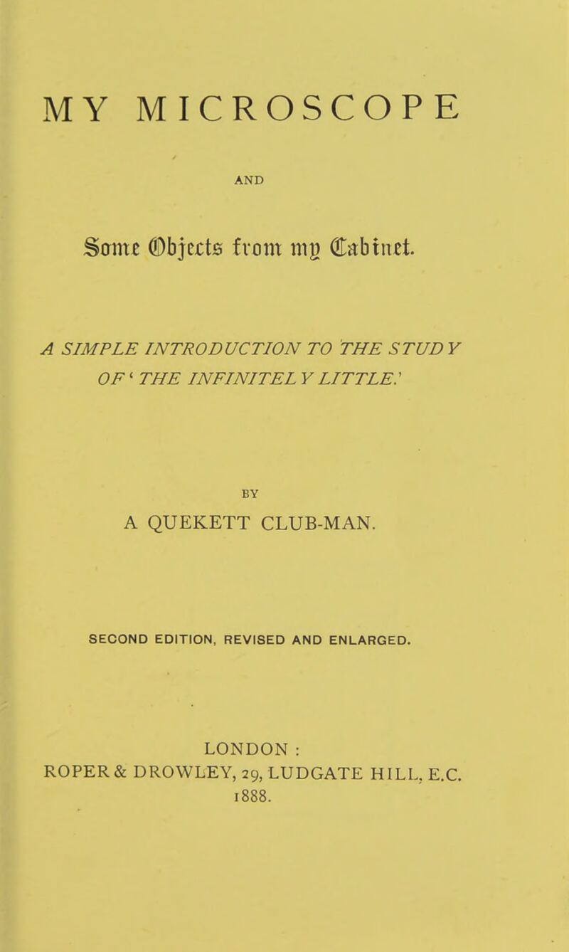 MY MICROSCOPE AND Same ©bjcrts from mg (Eabinst A SIMPLE INTRODUCTION TO THE STUD Y OF' THE INFINITEL Y LITTLE: BY A QUEKETT CLUB-MAN. SECOND EDITION, REVISED AND ENLARGED. LONDON: ROPER & DROWLEY, 29, LUDGATE HILU E.G. 1888.