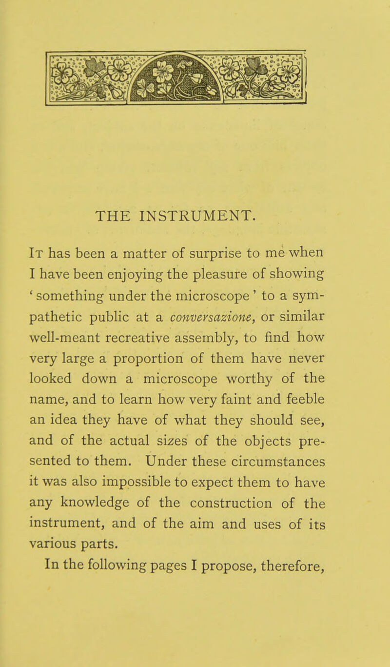 It has been a matter of surprise to me when I have been enjoying the pleasure of showing ' something under the microscope ' to a sym- pathetic public at a conversazione, or similar well-meant recreative assembly, to find how very large a proportion of them have never looked down a microscope worthy of the name, and to learn how very faint and feeble an idea they have of what they should see, and of the actual sizes of the objects pre- sented to them. Under these circumstances it was also impossible to expect them to have any knowledge of the construction of the instrument, and of the aim and uses of its various parts. In the following pages I propose, therefore.