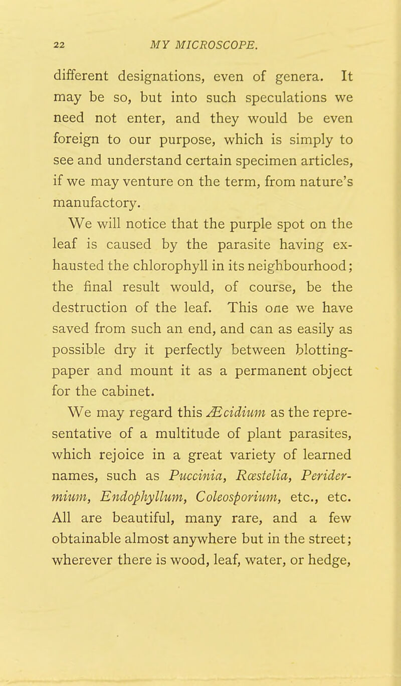 different designations, even of genera. It may be so, but into such speculations we need not enter, and they would be even foreign to our purpose, which is simply to see and understand certain specimen articles, if we may venture on the term, from nature's manufactory. We will notice that the purple spot on the leaf is caused by the parasite having ex- hausted the chlorophyll in its neighbourhood; the final result would, of course, be the destruction of the leaf. This one we have saved from such an end, and can as easily as possible dry it perfectly between blotting- paper and mount it as a permanent object for the cabinet. We may regard this ^cidium as the repre- sentative of a multitude of plant parasites, which rejoice in a great variety of learned names, such as Puccinia, Rxstelia, Perider- mium, Endophyllum, Coleosporium, etc., etc. All are beautiful, many rare, and a few obtainable almost anywhere but in the street; wherever there is wood, leaf, water, or hedge.