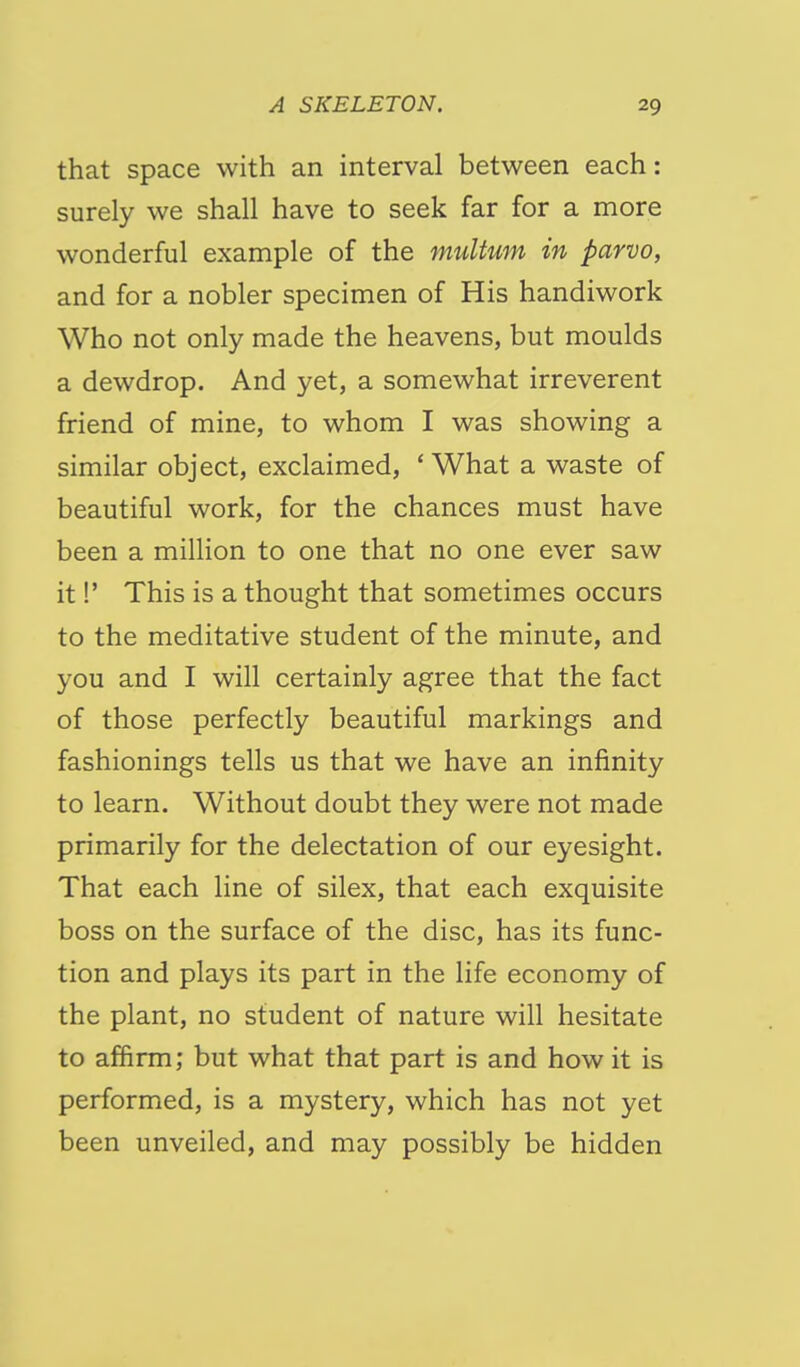 that space with an interval between each: surely we shall have to seek far for a more wonderful example of the multum in parvo, and for a nobler specimen of His handiwork Who not only made the heavens, but moulds a dewdrop. And yet, a somewhat irreverent friend of mine, to whom I was showing a similar object, exclaimed, ' What a waste of beautiful work, for the chances must have been a million to one that no one ever saw it!' This is a thought that sometimes occurs to the meditative student of the minute, and you and I will certainly agree that the fact of those perfectly beautiful markings and fashionings tells us that we have an infinity to learn. Without doubt they were not made primarily for the delectation of our eyesight. That each line of silex, that each exquisite boss on the surface of the disc, has its func- tion and plays its part in the life economy of the plant, no student of nature will hesitate to affirm; but what that part is and how it is performed, is a mystery, which has not yet been unveiled, and may possibly be hidden