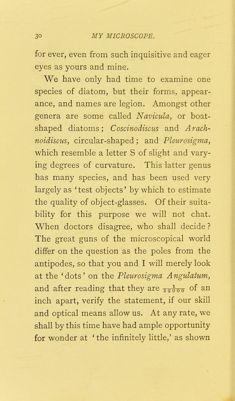 for ever, even from such inquisitive and eager eyes as yours and mine. We. have only had time to examine one species of diatom, but their forms, appear- ance, and names are legion. Amongst other genera are some called Navicula, or boat- shaped diatoms; Coscinodiscus and Arach- noidiscus, circular-shaped; and Pleurosigma, v^^hich resemble a letter S of slight and vary- ing degrees of curvature. This latter genus has many species, and has been used very largely as 'test objects' by which to estimate the quality of object-glasses. Of their suita- bility for this purpose we will not chat. When doctors disagree, who shall decide ? The great guns of the microscopical world differ on the question as the poles from the antipodes, so that you and I will merely look at the 'dots' on the Pleurosigma Angulatum, and after reading that they are ^^loo of ^''^ inch apart, verify the statement, if our skill and optical means allow us. At any rate, we shall by this time have had ample opportunity for wonder at ' the infinitely little,' as shown