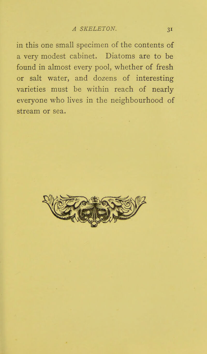 in this one small specimen of the contents of a very modest cabinet. Diatoms are to be found in almost every pool, whether of fresh or salt water, and dozens of interesting varieties must be within reach of nearly everyone who lives in the neighbourhood of stream or sea.