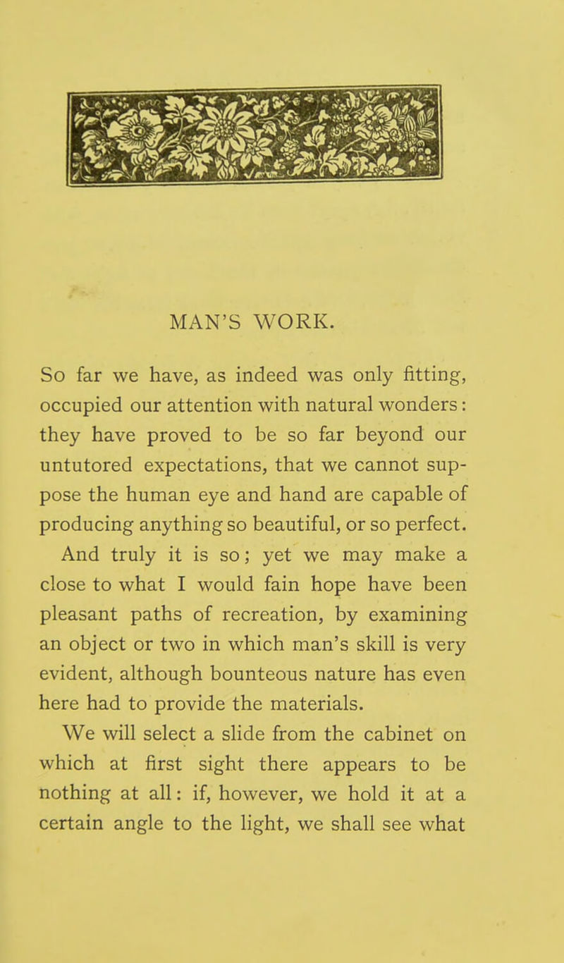 So far we have, as indeed was only fitting, occupied our attention with natural wonders: they have proved to be so far beyond our untutored expectations, that we cannot sup- pose the human eye and hand are capable of producing anything so beautiful, or so perfect. And truly it is so; yet we may make a close to what I would fain hope have been pleasant paths of recreation, by examining an object or two in which man's skill is very evident, although bounteous nature has even here had to provide the materials. We will select a slide from the cabinet on which at first sight there appears to be nothing at all: if, however, we hold it at a certain angle to the light, we shall see what