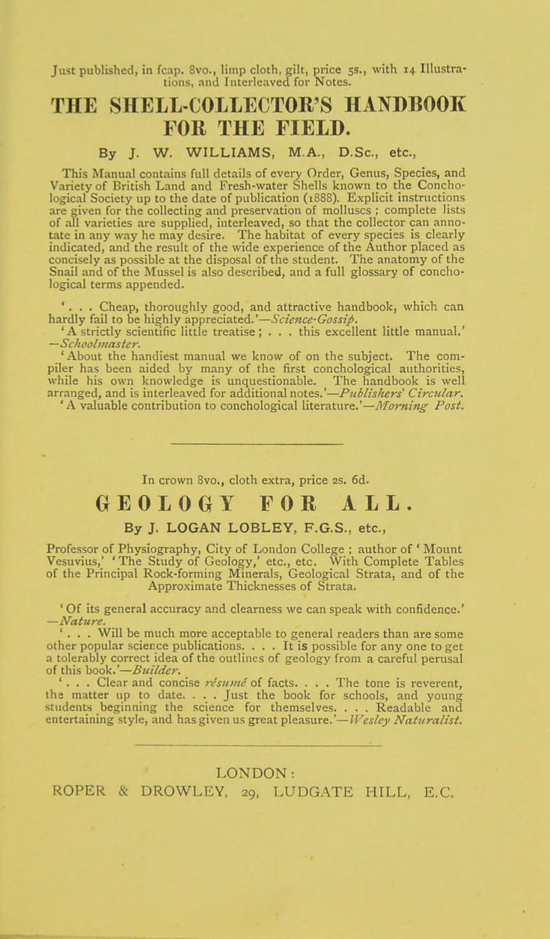 Just published, in fcap. 8vo., limp doth, gilt, price 5s., with 14 Illustra- tions, and Interleaved for Notes. THE SHELL-COLLECTOR'S HANDBOOK FOR THE FIELD. By J. W. WILLIAMS, M.A., D.Sc, etc., This Manual contains full details of every Order, Genus, Species, and Variety of British Land and Fresh-water Shells known to the Concho- logical Society up to the date of publication (1888). Explicit instructions are given for the collecting and preservation of molluscs ; complete lists of all varieties are supplied, interleaved, so that the collector can anno- tate in any way he may desire. The habitat of every species is clearly indicated, and the result of the wide experience of the Author placed as concisely as possible at the disposal of the student. The anatomy of the Snail and of the Mussel is also described, and a full glossary of concho- logical terms appended. '. . . Cheap, thoroughly good, and attractive handbook, which can hardly fail to be highly appreciated.'—Science-Gossiji. 'A strictly scientific little treatise; . . . this excellent little manual.' —Schoolmaster. 'About the handiest manual we know of on the subject. The com- piler has been aided by many of the first conchological authorities, while his own knowledge is unquestionable. The handbook is well arranged, and is interleaved for additional notes.'—Publishers' Circular. 'A valuable contribution to conchological literature.'—Morning Post. In crown 8vo., cloth extra, price 2s. 6d. GEOLOGY FOR ALL. By J. LOGAN LOBLEY, F.G.S., etc.. Professor of Physiography, City of London College ; author of ' Mount Vesuvius,' 'The Study of Geology,' etc., etc. With Complete Tables of the Principal Rock-forming Minerals, Geological Strata, and of the Approximate Thicknesses of Strata. ' Of its general accuracy and clearness we can speak with confidence.' —Nature. ' . . . Will be much more acceptable to general readers than are some other popular sciei:ce publications. ... It is possible for any one to get a tolerably correct idea of the outlines of geology from a careful perusal of this book.'—Builder. ' . . . Clear and concise rcsumi of facts. . . . The tone is reverent, the matter up to date. . . . Just the book for schools, and young students beginning the science for themselves. . . . Readable and entertaining style, and has given us great pleasure.'—Wesley Naturalist. LONDON: