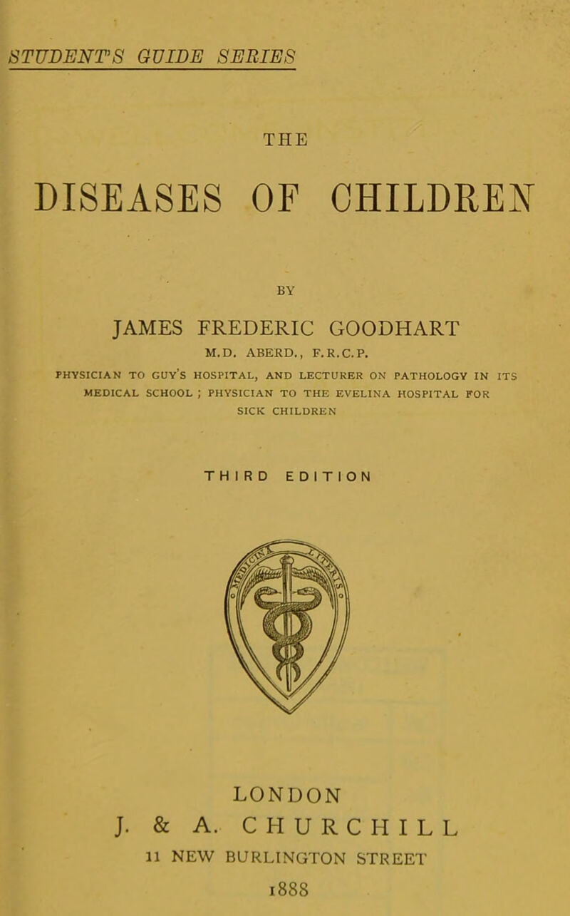 STUDENTS GUIDE SERIES THE DISEASES OF CHILDREN BY JAMES FREDERIC GOODHART M.D. ABERD., F.R.C.P. PHYSICIAN TO guy’s HOSPITAL, AND LECTURER ON PATHOLOGY IN ITS MEDICAL SCHOOL ; PHYSICIAN TO THE EVELINA HOSPITAL FOR SICK CHILDREN THIRD EDITION LONDON J. & A. CHURCHILL 11 NEW BURLINGTON STREET 1888