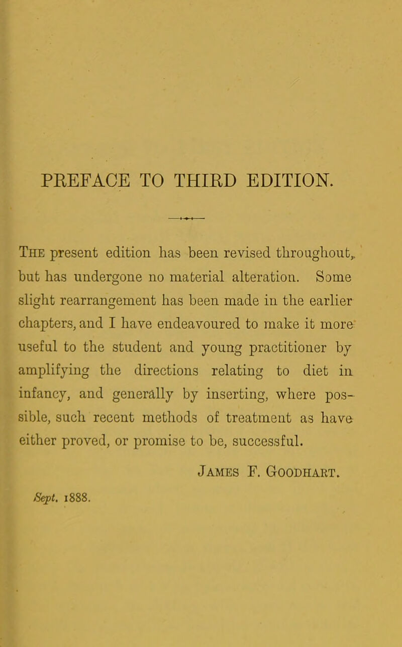 The present edition has been revised throughout^ but has undergone no material alteration. Some slight rearrangement has been made in the earlier chapters, and I have endeavoured to make it more useful to the student and young practitioner by amplifying the directions relating to diet in infancy, and generally by inserting, where pos- sible, such recent methods of treatment as have either proved, or promise to be, successful. James F. Goodhart. Sept. 1888.