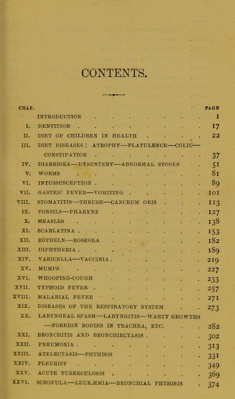 CONTENTS CHAP. INTRODUCTION . I. DENTITION .... n. DIET OF CHILDREN IN HEALTH . III. DIET DISEASES : ATROPHY—FLATULENCE—COLIC— CONSTIPATION . . IV. DIARRHCEA—DYSENTERY—ABNORMAL STOOLS V. WORMS .... VI. INTUSSUSCEPTION . VII, GASTRIC FEVER—VOMITING . • vm. STOMATITIS THRUSH CAN CRUM ORIS . IX. TONSILS—PHARYNX . X. MEASLES .... . XI, SCARLATINA .... . XII. ROTHELN—ROSEOLA • • xni. DII'HTHERIA .... . • • XIV, VARICELLA—VACCINIA . • XV. MUMPS .... . XVI. WHOOPING-COUGH • • • XVII. TYPHOID FEVER . • • • XVIII. MALARIAL FEVER • • « XIX. DISEASES OF THE RESPIRATORY SYSTEM XX. LARYNGEAL SPASM—LARYNGITIS—WARTY GROWTHS —FOREIGN BODIES IN TRACHEA, ETC. XXI. BRONCHITIS AND BRONCHIECTASIS . . . . XXII. PNEUMONIA XXIII. ATELECTASIS PHTHISIS . . . . . XXIV, PLEURISY ........ XXV. ACUTE TUBERCULOSIS XXVI. SCROFULA—LEUKAJMIA—BRONCHIAL PHTHISIS PAGB I 17 22 37 SI 81 89 lOI II3 127 138 153 182 189 219 227 233 257 271 273 282 302 313 331 349 369 374