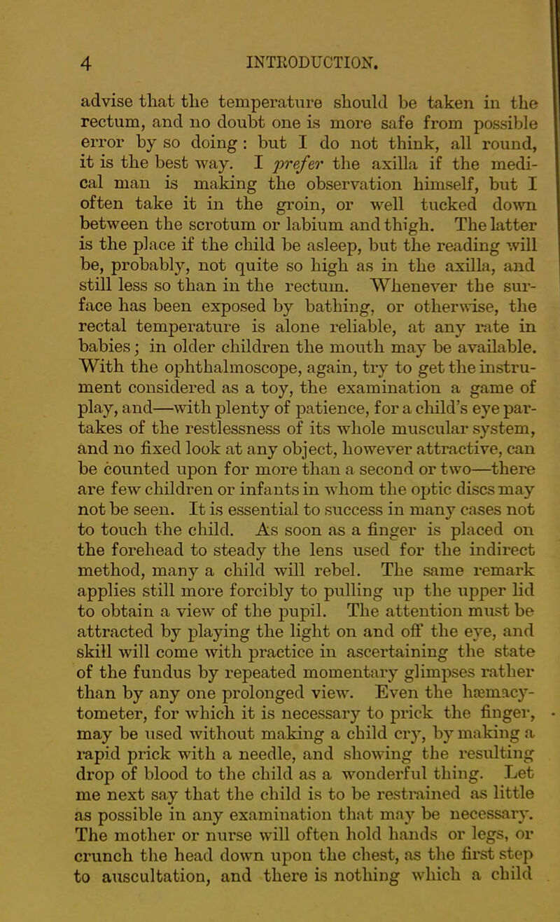advise that the temperature should he taken in the rectum, and no doubt one is more safe from possible error by so doing : but I do not think, all round, it is the best way. I the axilla if the medi- cal man is making the observation himself, but I often take it in the groin, or well tucked doAvn between the scrotum or labium and thigh. The latter is the place if the child be asleep, but the reading will be, probably, not quite so high as in the axilla, and still less so than in the rectum. Whenever the sui’- face has been exposed by bathing, or otherwise, the rectal temperature is alone reliable, at any i*ate in babies; in older children the mouth may be available. With the ophthalmoscope, again, try to getthemstru- ment considered as a toy, the examination a game of play, and—with plenty of patience, for a child’s eye par- takes of the restlessness of its whole muscular system, and no fixed look at any object, however attractive, can be counted upon for more than a second or two—there are few children or infants in whom the optic discs may not be seen. It is essential to success in many cases not to touch the child. As soon as a finger is placed on the forehead to steady the lens used for the indii'ect method, many a child will rebel. The same remark applies still more forcibly to pulling xip the \ipper lid to obtain a view of the pupil. The attention must be attracted by playing the light on and off the eye, and skill will come with practice in ascertaining the state of the fundus by repeated momentaiy glimpses rather than by any one prolonged view. Even the htemacy- tometer, for which it is necessary to prick the finger, may be used without making a child cry, by making a rapid prick with a needle, and showing the resulting drop of blood to the child as a wonderful thing. Let me next say that the child is to be restmined as little as possible in any examination that may be necessary. The mother or nurse will often hold hands or legs, or crunch the head down upon the chest, as the fii’st step to auscultation, and there is nothing which a child