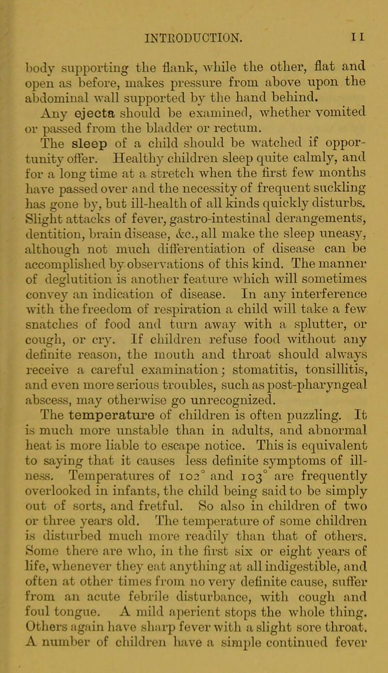 body suj^portiiig the flank, while the other, flat and open as before, makes pressure from above upon the abdominal wall supported by the hand behind. Any ejecta should be examined, whether vomited or passed from the bladder or rectum. The sleep of a child should be Avatched if oppor- tunity offer. Healthy children sleep quite calmly, and for a long time at a stretch when the first few months have passed over and the necessity of frequent suckling has gone by, but ill-health of all kinds quickly disturbs. Slight attacks of fever, gastro-intestinal derangements, dentition, brain disease, &c., all make the sleep uneasy, although not much diflerentiation of disease can be accomplished by observations of this kind. The manner of deglutition is another feature Avhich will sometimes convey an indication of disease. In any interference with the freedom of respiration a child will take a few snatches of food and turn away with a splutter, or cough, or cry. If children refuse food without any definite reason, the mouth and throat should always receive a careful examination; stomatitis, tonsillitis, and even more serious troubles, such as post-pharyngeal abscess, may otherwise go unrecognized. The temperature of children is often puzzling. It is much more unstable than in adults, and abnormal heat is more liable to escape notice. This is equivalent to saying that it causes less definite symptoms of ill- ness. Temperatures of 102° and 103° are frequently oveilooked in infants, the child being said to be simply out of sorts, and fretful. So also in children of tAVo or three years old. The temperature of some children is disturbed much more readily than that of others. Some thei-e are Avho, in the first six or eight years of life, Avhenever they eat anything at all indigestible, and often at other times fi-om no very definite cause, suffer from an acute febrile disturbance, Avith cough and foul tongue. A mild aperient stops the Avhole thing. Others again haA^e sharp fever Avith a slight sore throat. A number of children have a simple continued feA’^er