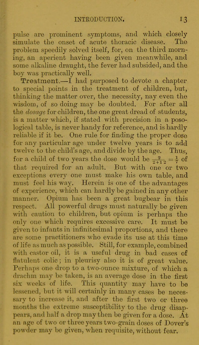 pulse are prominent symptoms, and wliicli closely simulate the onset of acute thoracic disease. The problem speedily solved itself, for, on the third morn- ing, an aperient having been given meanwhile, and some alkaline draught, the fever had subsided, and the boy was practically well. Treatment.—I had purposed to devote a chapter to special jjoints in the treatment of children, but, thinking the matter over, the necessity, nay even the wisdom, of so doing may be doubted. Tor after all the dosage for children, the one great dread of students, is a matter which, if stated with precision in a poso- logical table, is never handy for reference, and is hardly reliable if it be. One rule for finding the proper dose for any particular age under twelve years is to add twelve to the child’s age, and divide by the age. Thus, for a child of two years the dose would be = y of that required for an adult. But with one or two exceptions every one must make his own table, and must feel his way. Herein is one of the advantages of experience, which can hardly be gained in any other manner. Opium has been a great bugbear in this respect. All powerful drugs must naturally be given with caution to children, but opium is perhaps the only one which requires excessive care. It must be given to infants in infinitesimal proportions, and there are some practitioners who evade its use at this time of life as much as possible. Still, for example, combined with castor oil, it is a useful drug in bad cases of flatulent colic; in pleurisy also it is of great value. Perhaps one drop to a two-ounce mixture, of which a drachm may be taken, is an average dose in the first six weeks of life. This quantity may have to be lessened, but it will certainly in many cases be neces- sary to increase it, and after the first two or three months the extreme susceptibility to the drug disap- pears, and ludf a drop may tlien be given for a dose. At an age of two or three years two-grain doses of Hover’s powder may be given, when requisite, without fear.
