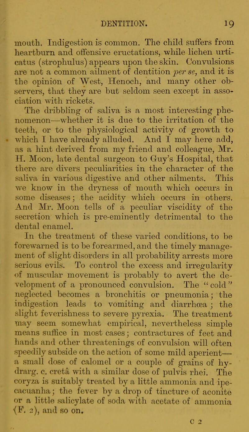 mouth. Indigestion is common. The child suffers from heartburn and offensive eructations, while lichen urti- catus (strophulus) appears upon the skin. Convulsions are not a common ailment of dentition i^er se, and it is the opinion of West, Henoch, and many other ob- servers, that they are but seldom seen except in asso- ciation with rickets. The dribbling of saliva is a most interesting phe- nomenon—whether it is due to the irritation of the teeth, or to the physiological activity of growth to • which I have already alluded. And I may here add, as a hint derived from my friend and colleague, Mr. H. Moon, late dental surgeon to Guy’s Hospital, that there are divers, peculiarities in the character of the saliva in various digestive and other ailments. This we know in the dryness of mouth which occurs in some diseases; the acidity which occurs in others. And Mr. Moon tells of a peculiar viscidity of the secretion which is pre-eminently detrimental to the dental enamel. In the treatment of these varied conditions, to be forewarned is to be forearmed, and the timely manage- ment of slight disorders in all probability arrests more .serious evils. To control the excess and irregularity of muscular movement is probably to avert the de- velopment of a pronounced convulsion. The “ cold ” neglected becomes a bronchitis or pneumonia; the indige.stion leads to vomiting and diarrhoea ; the slight feverishness to severe pyrexia. The treatment may seem somewhat empirical, nevertheless simple means suffice in most cases; contractures of feet and hands and other threatenings of convulsion will often speedily subside on the action of some mild aperient— a small dose of calomel or a couple of grains of hy- drarg. c. creta with a similar dose of pulvis rhei. The coryza is suitably treated by a little ammonia and ipe- cacuanha ; the fever by a drop of tincture of aconite or a little .salicylate of soda with acetate of ammonia ■(F. 2), and so on.