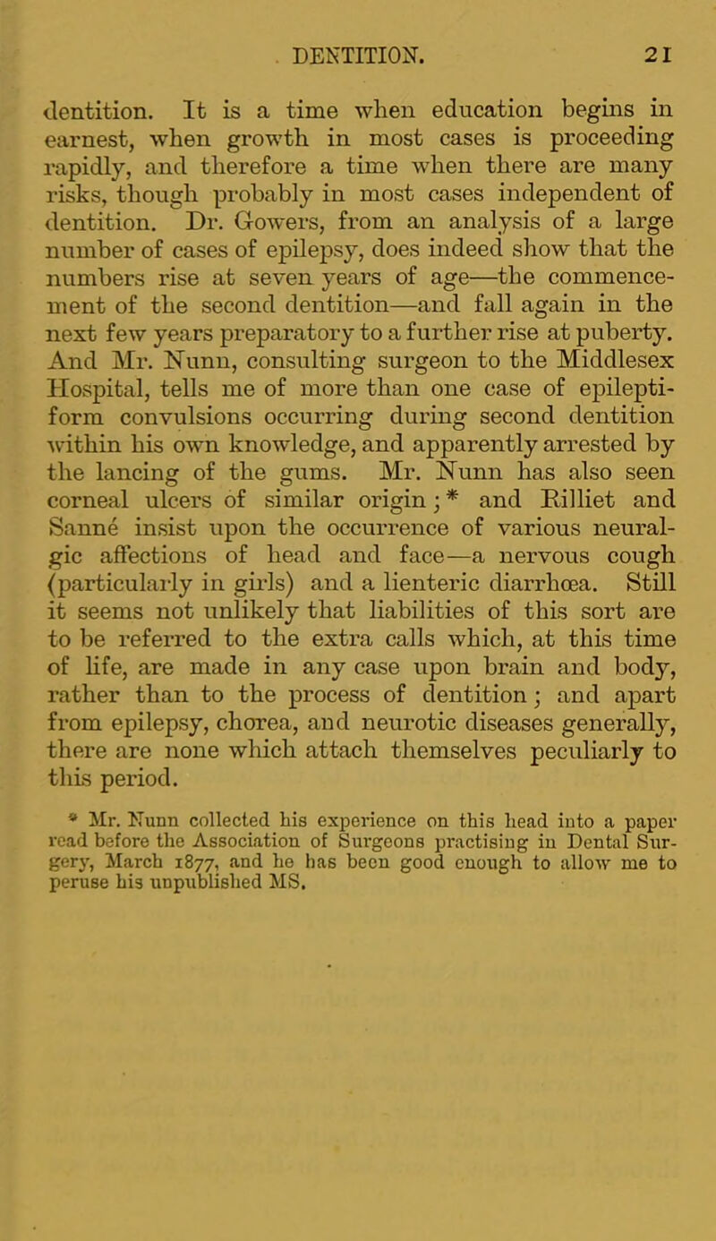 dentition. It is a time when education begins in earnest, when growth in most cases is proceeding rapidly, and therefore a time when there are many risks, though probably in most cases independent of dentition. Dr. Gowers, from an analysis of a large number of cases of epilepsy, does indeed show that the numbers rise at seven years of age—the commence- ment of the second dentition—and fall again in the next few years preparatory to a further rise at puberty. And Mr. Nunn, consulting surgeon to the Middlesex Hospital, tells me of more than one case of epilepti- form convulsions occurring during second dentition within his own knowledge, and apparently arrested by the lancing of the gums. Mr. Nunn has also seen corneal ulcers of similar origin; * and Hilliet and Sanne insist upon the occurrence of various neural- gic affections of head and face—a nervous cough (particulai-ly in giils) and a lienteric diarrhoea. Still it seems not unlikely that liabilities of this sort are to be referred to the extra calls which, at this time of hfe, are made in any case upon brain and body, rather than to the process of dentition j and apart from epilepsy, chorea, and neurotic diseases generally, there are none which attach themselves peculiarly to this period. * Mr. Nunn collected his experience on this head into a paper read before the Association of Surgeons practising in Dental Sur- gerj”, March 1877, and he has been good enough to allow me to peruse his unpublished MS.