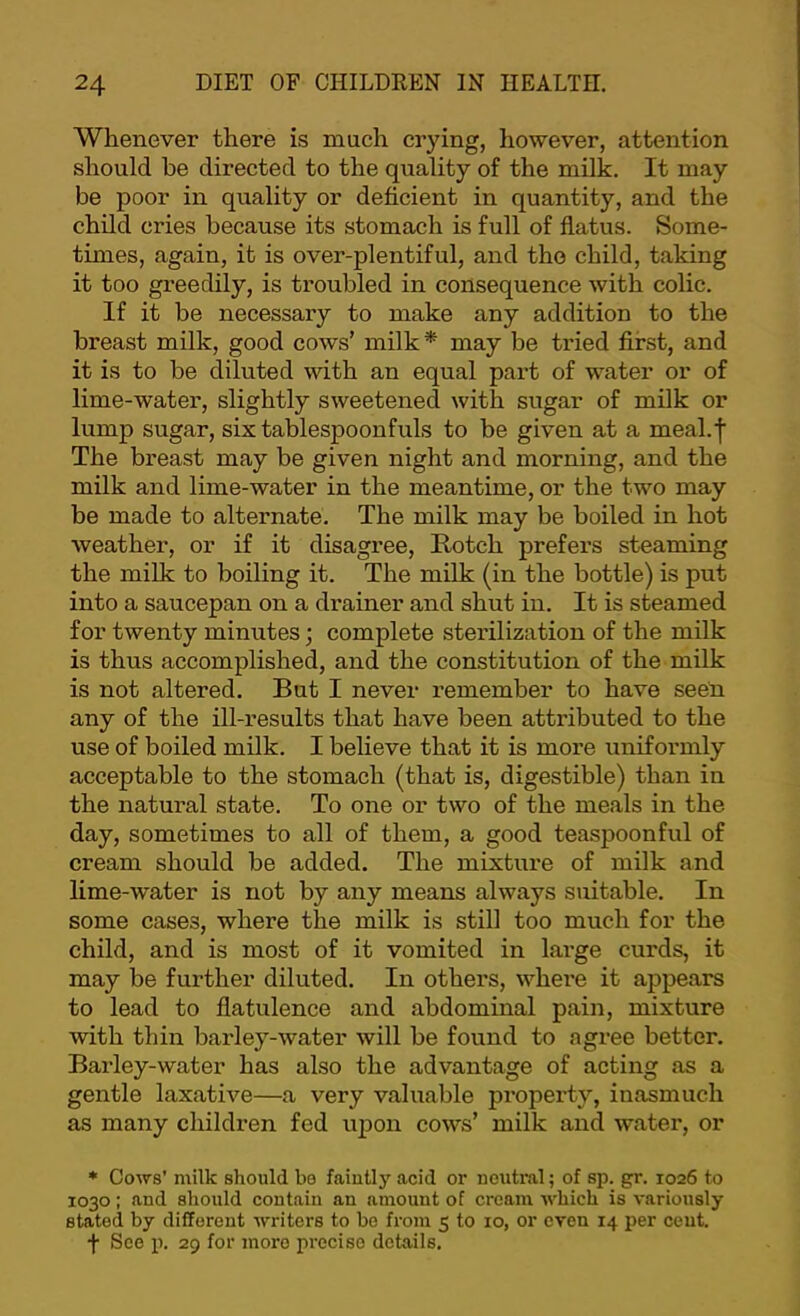 Whenever there is much crying, however, attention should he directed to the quality of the milk. It may be poor in quality or deficient in quantity, and the child cries because its stomach is full of flatus. Some- times, again, it is over-plentiful, and the child, taking it too greedily, is troubled in consequence with colic. If it be necessary to make any addition to the breast milk, good cows’ milk* may be tried first, and it is to be diluted with an equal part of water or of lime-water, slightly sweetened with sugar of milk or lump sugar, six tablespoonfuls to be given at a meal.f The breast may be given night and morning, and the milk and lime-water in the meantime, or the two may be made to alternate. The milk may be boiled in hot weather, or if it disagree, Rotch prefers steaming the milk to boiling it. The milk (in the bottle) is put into a saucepan on a drainer and shut in. It is steamed for twenty minutes; complete sterilization of the milk is thus accomplished, and the constitution of the milk is not altered. But I never remember to have seen any of the ill-results that have been attributed to the use of boiled milk. I believe that it is more uniformly acceptable to the stomach (that is, digestible) than in the natural state. To one or two of the meals in the day, sometimes to all of them, a good teaspoonful of cream should be added. The mixtiu'e of milk and lime-water is not by any means always suitable. In some cases, where the milk is still too much for the child, and is most of it vomited in large curds, it may be further diluted. In others, where it appears to lead to flatulence and abdominal pain, mixture with thin barley-water will be found to agree better. Barley-water has also the advantage of acting as a gentle laxative—a very valuable property, inasmuch as many children fed upon cows’ milk and water, or * Cows' milk should be faiutl}^ acid or neutral; of sp. gr. 1026 to 1030; and should contain an amount of cream Avhich is variously stated by different writers to bo fiom 5 to 10, or oven 14 per cent. f See p. 29 for more precise details.