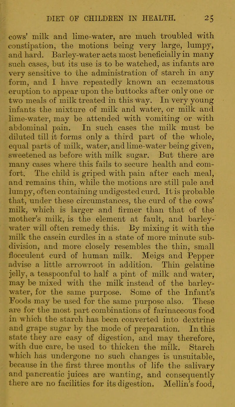 cows’ milk and lime-water, are much troubled with constipation, the motions being very large, lumpy, and hard. Barley-water acts most beneficially in many such cases, but its use is to be watched, as infants are very sensitive to the administration of starch in any form, and I have repeatedly known an eczematous eruption to appear upon the buttocks after only one or two meals of milk treated in this way. In very young infants the mixture of milk and water, or milk and lime-w’ater, may be attended with vomiting or with abdominal pain. In such cases the milk must be diluted till it forms only a third part of the whole, equal parts of milk, water, and lime-water being given, sweetened as before with milk sugar. But there are many cases where this fails to secure health and com- fort. The child is griped with pain after each meal, and remains thin, while the motions are still pale and lumpy, often containing undigested curd. It is probable that, under these circumstances, the curd of the cows’ milk, which is larger and firmer than that of the mother’s milk, is the element at fault, and barley- water will often remedy this. By mixing it with the milk the casein curdles in a state of more minute sub- division, and more closely resembles the thin, small flocculent curd of human milk. Meigs and Pepper advise a httle arrowroot in addition. Thm gelatine jelly, a teaspoonful to half a pint of milk and water, may be mixed with the milk instead of the barley- water, for the same purpose. Some of the Infant’s Poods may be used for the same purpose also. These are for the most part combinations of farinaceous food in which the starch has been converted into dextrine and grape sugar by the mode of preparation. In this state they are easy of digestion, and may therefore, with due care, be used to thicken the milk. Starch which has undergone no such changes is unsuitable, because in the first three months of life the salivary and pancreatic juices are wanting, and consequently there are no facilities for its digestion. Mellin’s food.