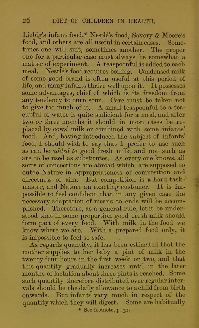 Liebig’s infant food,* Nestle’s food, Savory & Moore’s food, and others are all useful in certain cases. Some- times one will suit, sometimes another. The proper one for a particular case must always be somewhat a matter of experiment. A teaspoonful is added to each meal. Nestle’s food requires boiling. Condensed milk of some good brand is often useful at this period of life, and many infants thrive well upon it. It possesse.s some advantages, chief of which is its freedom from any tendency to turn sour. Care must be taken not to give too much of it. A small teaspoonful to a tea- cupful of water is quite sufficient for a meal, and after two or three months it should in most cases be re- placed by cows’ milk or combined with some infants’ food. And, having introduced the subject of infants’ food, I should wish to say that I prefer to use .such as can be added to good fresh milk, and not such as are to be used as substitutes. As every one knows, all sorts of concoctions are abroad which are supposed to outdo Nature in appropriateness of composition and directness of aim. But competition is a hard task- master, and Nature an exacting customer. It is im- possible to feel confident that in any given case the necessary adaptation of means to ends will be accom- plished. Therefore, as a general rule, let it be under- stood that in some proportion good fresh milk should form part of every food. With milk in the food we know whei'e we are. With a prepared food only, it is impossible to feel so safe. As regards quantity, it has been estimated that the mother supplies to her baby a pint of milk in the twenty-four hours in the first week or two, and that this quantity gradually increases until in the later months of lactation about three pints is reached. Some such quantity therefore distributed over regular inter- vals should be the daily allowance to a child from birth onwards. But infants vary much in respect of the quantity which they will digest. Some are habitually * Soe footnote, p. 3t.