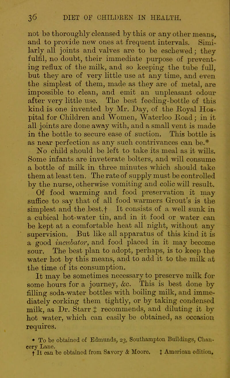 not be thoroughly cleansed by this or any other means, and to provide new ones at frequent intervals. Simi- larly all joints and valves are to be eschewed; they fulfil, no doubt, their immediate purpose of prevent- ing reflux of the milk, and so keeping the tube full, but they are of very little use at any time, and even the simplest of them, made as they are of metal, are impossible to clean, and emit an unpleasant odour after very little use. The best feeding-bottle of this kind is one invented by Mr. Day, of t^he Doyal Hos- pital for Chikh'en and Women, Waterloo Hoad; in it all joints are done away with, and a small vent is made in the bottle to secure ease of suction. This bottle is as near perfection as any such contrivances can be.* No child should be left to take its meal as it wills. Some infants are inveterate bolters, and will consume a bottle of milk in three minutes which should take them at least ten. The rate of supply must be controlled by the nurse, otherwise vomiting and colic will result. Of food warming and food preservation it may suffice to say that of all food warmers Grout’s is the simplest and the best.f It consists of a well sunk in a cubical hot-water tin, and in it food or water can be kept at a comfortable heat all night, without any supervision. But like all apparatus of this kind it is a good incubator, and food placed in it may become sour. The best plan to adopt, perhaps, is to keep the water hot by this means, and to add it to the milk at the time of its consumption. It may be sometimes necessary to preserve milk for some hours for a journey, &c. This is best done by filling soda-water bottles with boiling milk, and imme- diately corking them tightly, or by taking condensed milk, as Dr. Stai-r t recommends, and diluting it by hot water, which can easily be obtained, as occasion requires. • To be obtained of Edmunds, 23, Southampton Buildings, Chan- cery Lane. t It can be obtained from Savory & Moore. I American edition.