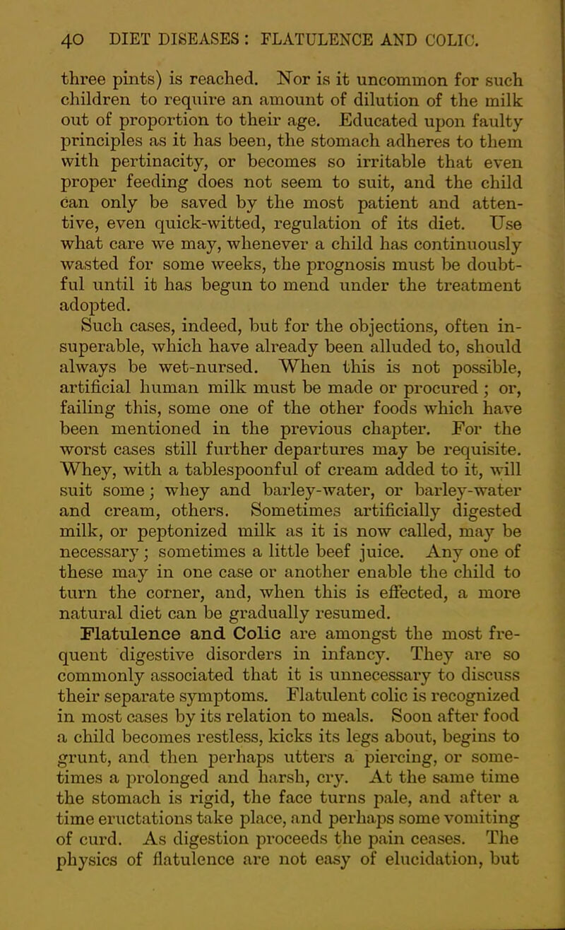 three pints) is reached. Nor is it uncommon for such children to require an amount of dilution of the milk out of proportion to their age. Educated upon faulty principles as it has been, the stomach adheres to them with pertinacity, or becomes so irritable that even proper feeding does not seem to suit, and the child can only be saved by the most patient and atten- tive, even quick-witted, regulation of its diet. Use what care we may, whenever a child has continuously wasted for some weeks, the prognosis must be doubt- ful until it has begun to mend under the treatment adopted. Such cases, indeed, but for the objections, often in- superable, which have already been alluded to, should always be wet-nursed. When this is not possible, artificial human milk must be made or procured ; or, failing this, some one of the other foods which have been mentioned in the previous chapter. For the worst cases still further departures may be requisite. Whey, with a tablespoonful of cream added to it, will suit some; whey and baidey-water, or barley-water and cream, others. Sometimes artificially digested milk, or peptonized milk as it is now called, may be necessary; sometimes a little beef juice. Any one of these may in one case or another enable the child to turn the corner, and, when this is effected, a more natural diet can be gradually resumed. Flatulence and Colic are amongst the most fre- quent digestive disorders in infancy. They are so commonly associated that it is unnecessary to discuss their separate symptoms. Flatulent colic is recognized in most cases by its relation to meals. Soon after food a child becomes restless, kicks its legs about, begins to grunt, and then perhaps utters a piercing, or some- times a prolonged and harsh, cry. At the same time the stomach is rigid, the face turns pale, and after a time eructations take place, and perhaps some vomiting of curd. As digestion proceeds the pain ceases. The physics of flatulence are not easy of elucidation, but