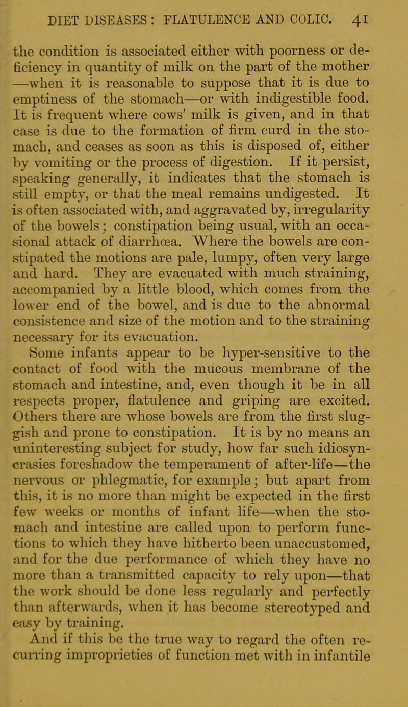 the condition is associated either with poorness or de- ficiency in quantity of milk on the part of the mother —when it is reasonable to suppose that it is due to emptiness of the stomach—or with indigestible food. It is frequent where cows’ milk is given, and in that case is due to the formation of firm curd in the sto- mach, and ceases as soon as this is disposed of, either by vomiting or the process of digestion. If it persist, speaking generally, it indicates that the stomach is still empty, or that the meal remains undigested. It is often associated with, and aggravated by, irregularity of the bowels; constipation being usual, with an occa- sional attack of diarrhoea. Where the bowels are con- stipated the motions are pale, lumpy, often very large and hard. They are evacuated with much straining, accompanied by a little blood, which comes from the lower end of the bowel, and is due to the abnormal consistence and size of the motion and to the straining necessary for its evacuation. Some infants appear to be hyper-sensitive to the contact of food with the mucous membrane of the stomach and intestine, and, even though it be in all respects proper, flatulence and gilping are excited. Others there are whose bowels are from the first slug- gish and prone to constipation. It is by no means an uninteresting subject for study, how far such idiosyn- crasies foreshadow the temperament of after-life—the nervous or phlegmatic, for example; but apart from this, it is no more than might be expected in the first few weeks or months of infant life—when the sto- mach and intestine are called upon to perform func- tions to which they have hitherto been unaccustomed, and for the due performance of which they have no more than a transmitted capacity to rely upon—that the work should be done less regularly and perfectly than afterwards, when it has become stereotyped and easy by training. And if this be the true way to regard the often re- cuning improprieties of function met with in infantile