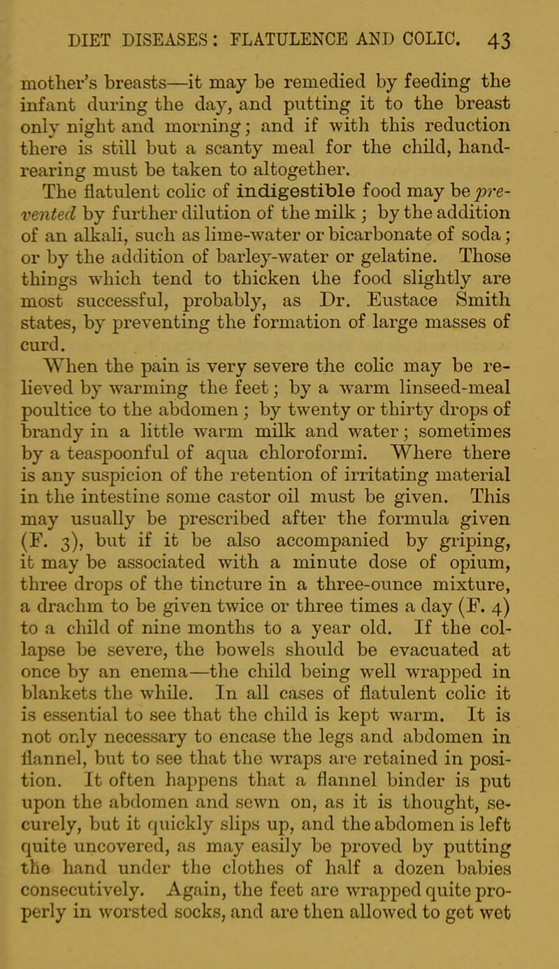 mother’s breasts—it may be remedied by feeding the infant during the day, and putting it to the breast only night and morning; and if with this reduction there is still but a scanty meal for the child, hand- rearing must be taken to altogether. The flatulent colic of indigestible food may be^^re- vented by further dilution of the milk ; by the addition of an alkali, such as lime-water or bicarbonate of soda; or by the addition of barley-water or gelatine. Those things which tend to thicken the food slightly are most successful, probably, as Dr. Eustace Smith states, by preventing the formation of large masses of curd. When the pain is very severe the colic may be re- lieved by warming the feet; by a warm linseed-meal poultice to the abdomen; by twenty or thirty drops of brandy in a little warm milk and water; sometimes by a teaspoonful of aqua chloroform!. Where there is any suspicion of the retention of irritating material in the intestine some castor oil must be given. This may usually be prescribed after the formula given (F. 3), but if it be also accompanied by griping, it may be associated with a minute dose of opium, three drops of the tincture in a three-ounce mixture, a drachm to be given twice or three times a day (F. 4) to a child of nine months to a year old. If the col- lapse be severe, the bowels should be evacuated at once by an enema—the child being well wrapped in blankets the while. In all cases of flatulent colic it is essential to see that the child is kept warm. It is not only necessary to encase the legs and abdomen in flannel, but to see that the waps are retained in posi- tion. It often happens that a flannel binder is put upon the abdomen and sewn on, as it is thought, se- curely, but it quickly slips up, and the abdomen is left quite uncovered, as may easily be proved by putting the hand under the clothes of half a dozen babies consecutively. Again, the feet are wrapped quite pro- perly in worsted socks, and are then allowed to get wet