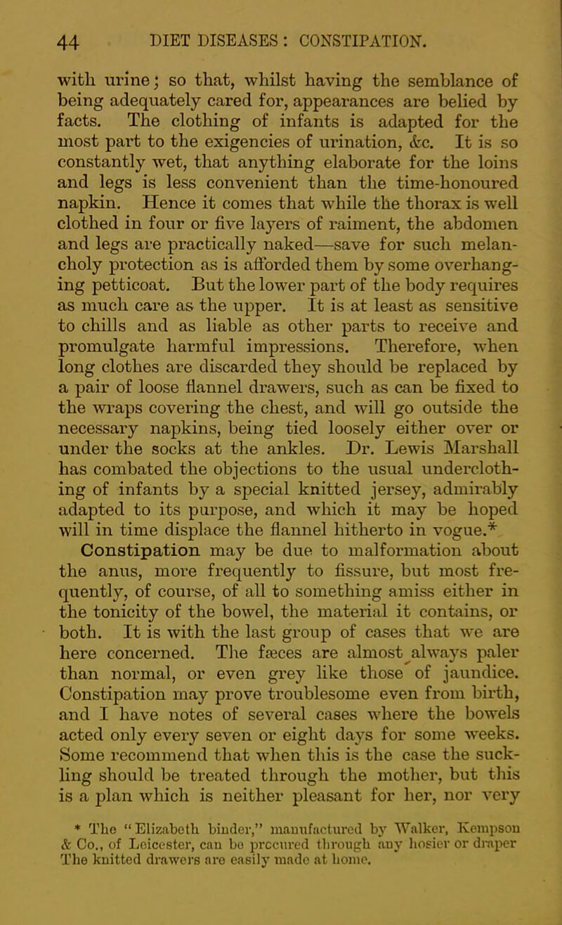 with urine; so that, whilst having the semblance of being adequately cared for, appearances are belied by facts. The clothing of infants is adapted for the most part to the exigencies of urination, &c. It is so constantly wet, that anything elaborate for the loins and legs is less convenient than the time-honoured napkin. Hence it comes that while the thorax is well clothed in four or five layers of raiment, the abdomen and legs are practically naked—save for such melan- choly protection as is afibrded them by some overhang- ing petticoat. But the lower pai’t of the body requires as much care as the upper. It is at least as sensitive to chills and as liable as other parts to receive and promulgate harmful impressions. Therefore, when long clothes are discarded they sho\xld be replaced by a pair of loose flannel drawers, such as can be fixed to the wraps covering the chest, and will go outside the necessary napkins, being tied loosely either over or under the socks at the ankles. Hr. Lewis Marshall has combated the objections to the usual undercloth- ing of infants by a special knitted jersey, admirably adapted to its purpose, and which it may be hoped will in time displace the flannel hitherto in vogue.* Constipation may be due to malformation about the anus, more frequently to fissure, but most fre- quently, of course, of all to something amiss either in the tonicity of the bowel, the material it contains, or both. It is with the last group of cases that we are here concerned. Tlie fxeces are almost^always paler than normal, or even grey like those of jaundice. Constipation may prove troublesome even from birth, and I have notes of several cases where the bowels acted only eveiy seven or eight days for some weeks. Some recommend that when this is the case the suck- ling should be treated through the mother, but this is a plan which is neither pleasant for her, nor very * Tho “Elizabeth biuder,” maimfactured by Walker, Keinpsou & Co., of Leicester, can bo procured through auy hosier or diuper The knitted drawers are easily made at home.