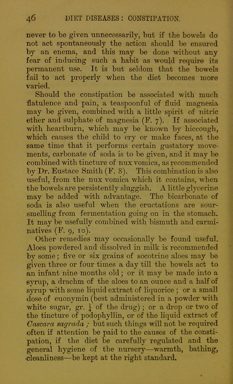 never to be given unnecessarily, but if the bowels do not act spontaneously the action should be ensured by an enema, and this may be done without any fear of inducing such a habit as would require its permanent use. It is but seldom that the bowels fail to act properly when the diet becomes more varied. Should the constipation be associated with much flatulence and pain, a teaspoonful of fluid magnesia may be given, combined with a little spirit of nitric ether and sulphate of magnesia (F. 7). If associated with heartburn, which may be known by hiccough, which causes the child to cry or make faces, at the same time that it performs certain gustatory move- ments, carbonate of soda is to be given, and it may be combined with tincture of nux vomica, as recommended by Dr. Eustace Smith (F. 8). This combination is also useful, from the nux vomica which it contains, when the bowels are persistently sluggish, A little glycerine may be added with advantage. The bicarbonate of soda is also useful when the eructations are sdur- smelling from fermentation going on in the stomach. It may be usefully combined with bismuth and carmi- natives (F. 9, 10). Other remedies may occasionally be found useful. Aloes powdered and dissolved in milk is recommended by some; five or six grains of socotrine aloes may be given three or four times a day till the bowels act to an infant nine months old; or it may be made into a syrup, a drachm of the aloes to an ounce and a half of syrup with some liquid extract of liquorice ; or a small dose of euonymin (best administered in a powder vdth white sugar, gr, of the drug); or a drop or two of the tincture of podophyllin, or of the liquid extract of Cascara sagrada ; but such things will not be required •often if attention be paid to the causes of the consti- pation, if the diet be carefully regulated and the general hygiene of the nursery—warmth, bathing, •cleanliness—be kept at the right standard.