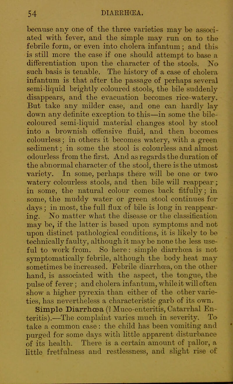 because any one of the three varieties may be associ- ated with fever, and the simple may run on to the febrile form, or even into cholera infantum; and this is still more the case if one should attempt to base a differentiation upon the character of the stools. No such basis is tenable. The history of a case of cholera infantum is that after the passage of perhaps several semi-liquid brightly coloured stools, the bile suddenly disappears, and the evacuation becomes rice-watery. But take any milder case, and one can hardly lay down any definite exception to this—in some the bile- coloured semi-liquid mateidal changes stool by stool into a brownish offensive fluid, and then becomes colourless; in others it becomes watery, with a green sediment; in some the stool is colourless and almost odourless from the first. And as regards the duration of the abnormal character of the stool, there is the utmost variety. In some, perhaps there will be one or two watery colourless stools, and then bile will reappear; in some, the natural colour comes back fitfully; in some, the muddy water or green stool continues for days; in most, the full flux of bile is long in reappear- ing. No matter what the disease or the classification may be, if the latter is based upon symptoms and not upon distinct pathological conditions, it is likely to be technically faulty, although it may be none the less use- ful to work from. So here: simple diarrhoea is not symptomatically febrile, although the body heat may sometimes be increased. Febrile diarrhoea, on the other hand, is associated with the aspect, the tongue, the pulse of fever; and cholera infantum, while it will often show a higher pyrexia than either of the other varie- ties, has nevertheless a characteristic garb of its own. Simple Diarrhoea (1 Muco-enteritis, Catarrhal En- teritis).—The complaint varies much in severity. To- take a common case : the child has been vomiting and purged for some days with little apparent disturbance of its health. There is a certain amount of pallor, a little fretfulness and restlessness, and slight rise of