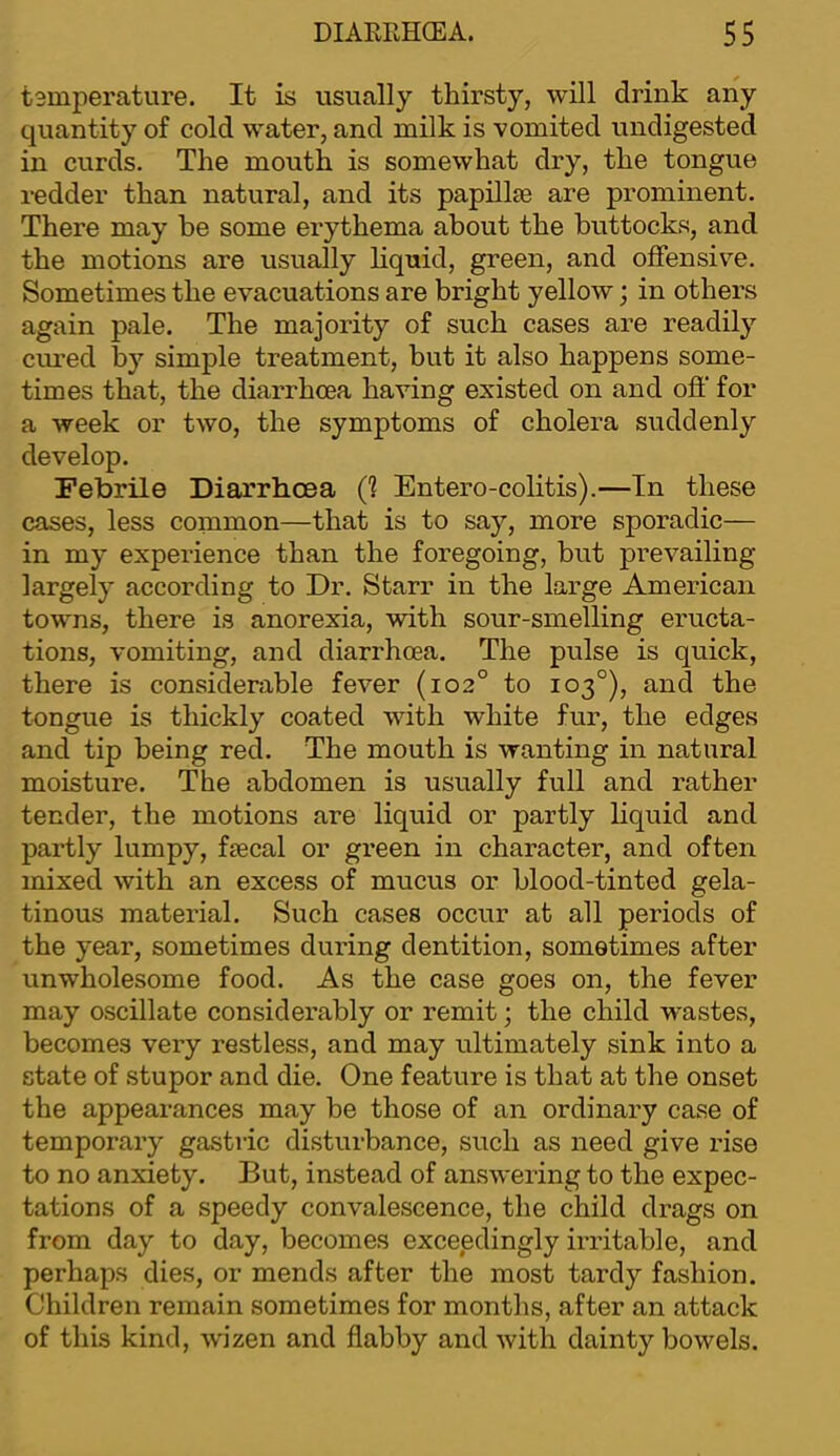 tsmperature. It is usually thirsty, will drink any quantity of cold water, and milk is vomited undigested in curds. The mouth is somewhat dry, the tongue redder than natural, and its papillte are prominent. There may be some erythema about the buttocks, and the motions are usually liquid, green, and offensive. Sometimes the evacuations are bright yellow; in others again pale. The majority of such cases are readily cimed by simple treatment, but it also happens some- times that, the diarrhoea having existed on and off for a week or two, the symptoms of cholera suddenly develop. Febrile Diarrhoea (1 Entero-colitis).—In these cases, less common—that is to say, more sporadic— in my experience than the foregoing, but prevailing largely according to Dr. Starr in the large American towns, there is anorexia, with sour-smelling eructa- tions, vomiting, and diarrhoea. The pulse is quick, there is considerable fever (102° to 103°), and the tongue is thickly coated with white fur, the edges and tip being red. The mouth is wanting in natural moisture. The abdomen is usually full and rather tender, the motions are liquid or partly liquid and partly lumpy, fjecal or green in character, and often mixed with an excess of mucus or blood-tinted gela- tinous material. Such cases occur at all periods of the year, sometimes during dentition, sometimes after unwholesome food. As the case goes on, the fever may oscillate considei’ably or remit; the child wastes, becomes very restless, and may ultimately sink into a state of stupor and die. One feature is that at the onset the appearances may be those of an ordinary case of temporary gastric disturbance, such as need give rise to no anxiety. But, instead of answering to the expec- tations of a speedy convalescence, the child drags on from day to day, becomes exceedingly irritable, and perhaps dies, or mends after the most tardy fashion. Children remain sometimes for months, after an attack of this kind, wizen and flabby and with dainty bowels.