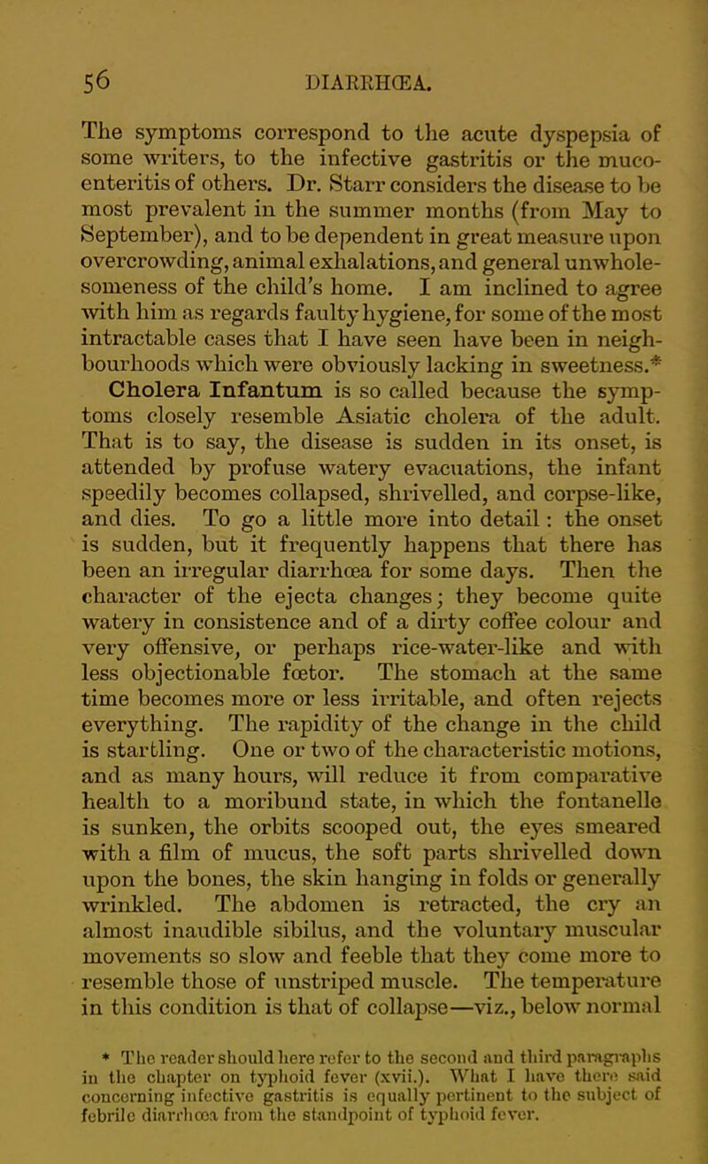 The symptoms correspond to tlie acute dyspepsia of some writers, to the infective gastritis or the muco- enteritis of others. Dr. Starr considers the disease to be most prevalent in the summer months (from May to September), and to be dependent in great measure upon overcrowding, animal exhalations, and general unwhole- someness of the child’s home. I am inclined to agree with him as regards faulty hygiene, for some of the most intractable cases that I have seen have been in neigh- bourhoods which were obviously lacking in sweetness.* Cholera Infantum is so called because the symp- toms closely resemble Asiatic cholera of the adult. That is to say, the disease is sudden in its onset, is attended by profuse watery evacuations, the infant speedily becomes collapsed, shrivelled, and corpse-like, and dies. To go a little more into detail; the onset is sudden, but it frequently happens that there has been an irregular diarrhoea for some days. Then the character of the ejecta changes; they become quite watery in consistence and of a dirty coffee colour and very offensive, or perhaps rice-water-like and with less objectionable foetor. The stomach at the same time becomes more or less irritable, and often rejects everything. The rapidity of the change in the child is startling. One or two of the characteristic motions, and as many hours, will reduce it from comparative health to a moribund state, in which the fontanelle is sunken, the orbits scooped out, the eyes smeared with a film of mucus, the soft parts shrivelled down upon the bones, the skin hanging in folds or generally wrinkled. The abdomen is retracted, the cry an almost inaudible sibilus, and the voluntary muscular movements so slow and feeble that they come more to resemble those of unstriped muscle. The temperature in this condition is that of collapse—viz., below normal * The reader should here refer to the second and third paragraphs in the chapter on typhoid fever (xvii.). What I have there said concerning infective gastritis is equally pertinent to the subject of febrile diarrhoea from the standpoint of typhoid fever.