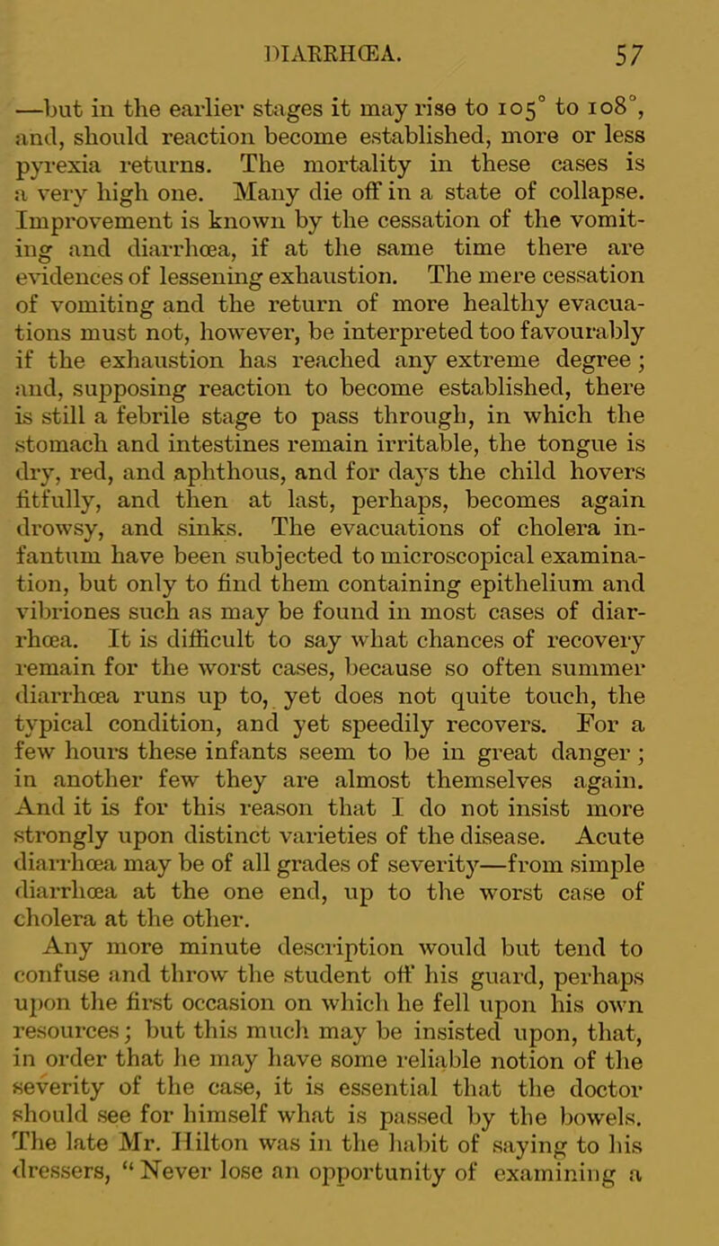 —but in the earlier stages it may rise to 105° to 108°, and, should reaction become established, more or less pyrexia returns. The mortality in these cases is a very high one. Many die off in a state of collapse. Impix)vement is known by the cessation of the vomit- ing and diarrhoea, if at the same time there are e\ndences of lessenuig exhaustion. The mere cessation of vomiting and the return of more healthy evacua- tions must not, however, be interpreted too favourably if the exhaustion has reached any extreme degree; and, supposing reaction to become established, there is still a febrile stage to pass through, in which the stomach and intestines remain irritable, the tongue is dry, red, and aphthous, and for days the child hovers fitfully, and then at last, perhaps, becomes again drowsy, and sinks. The evacuations of cholera in- fantum have been subjected to microscopical examina- tion, but only to find them containing epithelium and vibriones such as may be found in most cases of diar- rhoea. It is difficult to say what chances of recovery remain for the worst cases, because so often summer diarrhoea runs up to, yet does not quite touch, the typical condition, and yet speedily recovers. For a few hours these infants seem to be in great danger; in another few they are almost themselves again. And it is for this reason that I do not insist more strongly upon distinct varieties of the disease. Acute dian-hoea may be of all grades of severity—from simple diarrhoea at the one end, up to the worst case of cholera at the other. Any more minute description would but tend to confuse and throw the student off his guard, perhaps uj)on the first occasion on which he fell upon his own resources; but this much may be insisted upon, that, in order that lie may have some reliable notion of the severity of the case, it is essential that the doctor should see for himself what is passed by the bowels. The late Mr. Hilton was in the habit of saying to his dressers, “ Never lose an opportunity of examining a