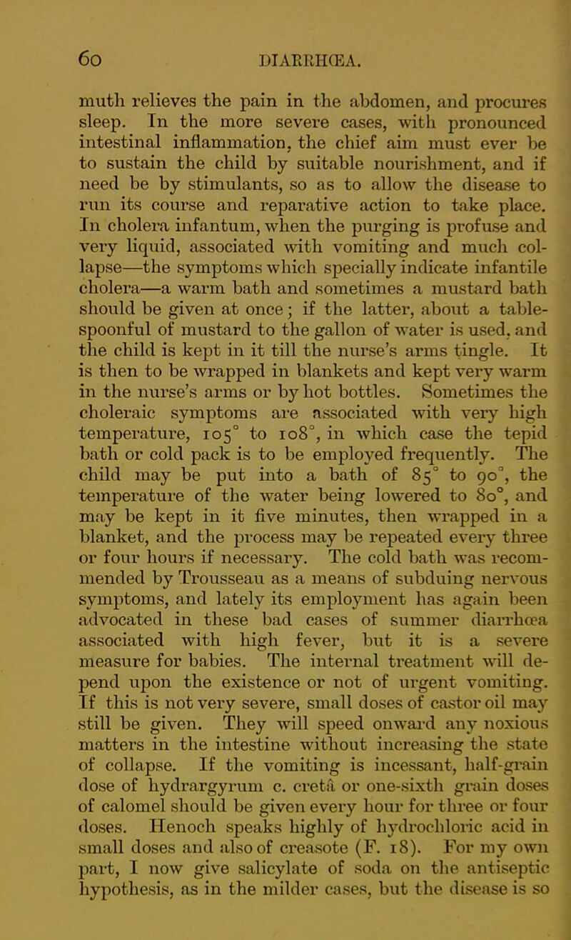 niuth relieves the pain in the abdomen, and procures sleep. Tn the more severe cases, with pronounced intestinal inflammation, the chief aim must ever he to sustain the child by suitable nourishment, and if need be by stimulants, so as to allow the disease to run its course and reparative action to take place. In cholera infantum, when the purging is profuse and very liquid, associated with vomiting and mucli col- lapse—the symptoms which specially indicate infantile cholera—a warm bath and sometimes a mustard bath should be given at once; if the latter, about a table- spoonful of mustard to the gallon of water is used, and the child is kept in it till the nurse’s arms tingle. It is then to be wrapped in blankets and kept very warm in the nurse’s arms or by hot bottles. Sometimes the choleraic symptoms are associated with very high temperature, 105° to 108°, in which case the tepid bath or cold pack is to be employed frequently. The child may be put into a bath of 85° to 90“, the temperature of the water being lowered to 80°, and may be kept in it flve minutes, then wrapped in a blanket, and the process may be repeated every three or four hours if necessaiy. The cold bath was recom- mended by Trousseau as a means of subduing nervous symptoms, and lately its employment has again been advocated in these bad cases of summer diarrhoea associated with high fever, but it is a severe measure for babies. The internal treatment will de- pend upon the existence or not of urgent vomiting. If this is not very severe, small doses of castor oil may still be given. They will speed onwai'd any noxious matters in the intestine without increasing the state of collapse. If the vomiting is incessant, half-gi’ain dose of hydrargyrum c. creta or one-sixth grain doses of calomel should be given every hour for three or four doses. Henoch speaks highly of hydrochloric acid in small doses and also of creasote (F. 18). For my own part, I now give salicylate of soda on the antiseptic hypothesis, as in the milder cases, but the disease is so