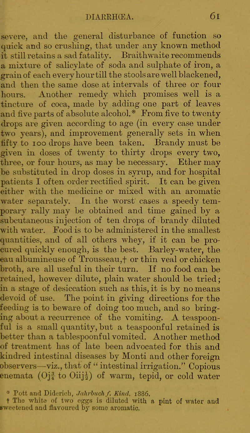 severe, and the general disturbance of function so quick and so crushing, that under any known method it still retains a sad fatality. Braithwaite recommends a mixture of salicylate of soda and sulphate of iron, a grain of each every hour till the stools are well blackened, and then the same dose at intervals of three or four liours. Another remedy which promises well is a tincture of coca, made by adding one part of leaves and five parts of absolute alcohol.* Brom five to twenty drops are given according to age (in every case under two years), and improvement generally sets in when fifty to loo drops have been taken. Brandy must be given in doses of twenty to thirty drops every two, three, or four hours, as may be necessary. Ether may be substituted in drop doses in syrup, and for hospital patients I often order rectified spirit. It can be given either with the medicine or mixed with an aromatic water separately. In the worst cases a speedy tem- porary rally may be obtained and time gained by a subcutaneous injection of ten drops of brandy diluted with water. Food is to be administered in the smallest quantities, and of all others whey, if it can be pro- cured quickly enough, is the best. Barley-water, the eau albumineuse of Trousseau,f or thin veal or chicken broth, are all useful in their turn. If no food can be retained, however dilute, plain water should be tried; in a stage of desiccation such as this, it is by no means devoid of use. The point in giving directions for the feeding is to beware of doing too much, and so bring- ing about a recurrence of the vomiting. A teaspoon- ful is a small quantity, but a teaspoonful retained is better than a tablespoonful vomited. Another method of treatment has of late been advocated for this and kindred intestinal diseases by Monti and other foreign observers—viz., that of “ intestinal irrigation.” Copious enemata (Oj-J to Oiij^) of warm, tepid, or cold water ^ Pott and Didericl), Jahrhuch f. Kind. 1886. t Tho -white of two eggs is diluted with a pint of water and sweetened and flavoured by some aromatic.