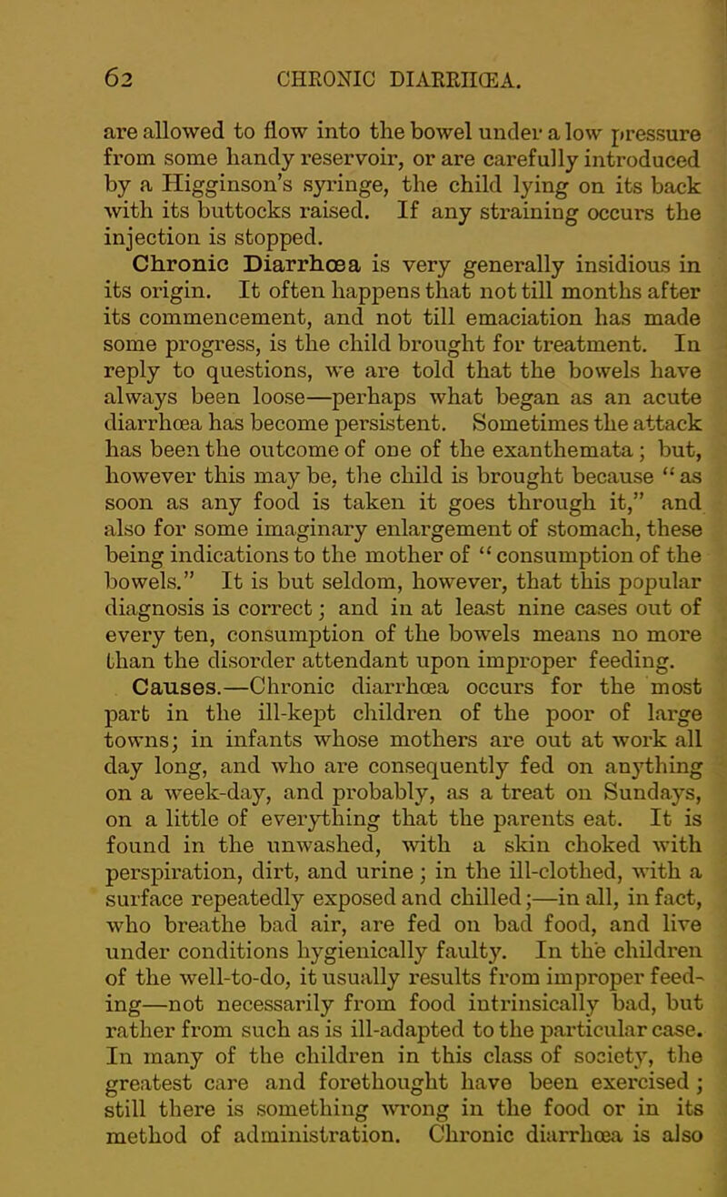 are allowed to flow into the bowel under a low pressure from some handy reservoir, or are carefully introduced by a Higginson’s syringe, the child lying on its back with its buttocks raised. If any straining occurs the injection is stopped. Chronic Diarrhoea is very generally insidious in its origin. It often happens that not till months after its commencement, and not till emaciation has made some progress, is the child brought for treatment. In reply to questions, we are told that the bowels have always been loose—perhaps what began as an acute diarrhoea has become persistent. Sometimes the attack has been the outcome of one of the exanthemata; but, however this may be, the child is brought because “ as soon as any food is taken it goes through it,” and also for some imaginary enlargement of stomach, these being indications to the mother of “ consumption of the bowels.” It is but seldom, however, that this popular diagnosis is correct; and in at least nine cases out of every ten, consumption of the bowels means no more than the disorder attendant upon improper feeding. Causes.—Chronic diarrhoea occurs for the most part in the ill-kept children of the poor of large towns; in infants whose mothers are out at work all day long, and who are consequently fed on anything on a week-day, and probably, as a treat on Sundays, on a little of everything that the parents eat. It is found in the unwashed, with a skin choked with perspiration, dirt, and urine; in the ill-clothed, with a surface repeatedly exposed and chilled;—in all, in fact, who breathe bad air, are fed on bad food, and live under conditions hygienically faulty. In the children of the well-to-do, it usually results fi’om improper feed' ing—not necessarily from food intrinsically bad, but rather from such as is ill-adapted to the particular case. In many of the children in this class of society, the greatest care and forethought have been exercised ; still there is something ■wi’ong in the food or in its method of administration. Chronic diarrhoea is also