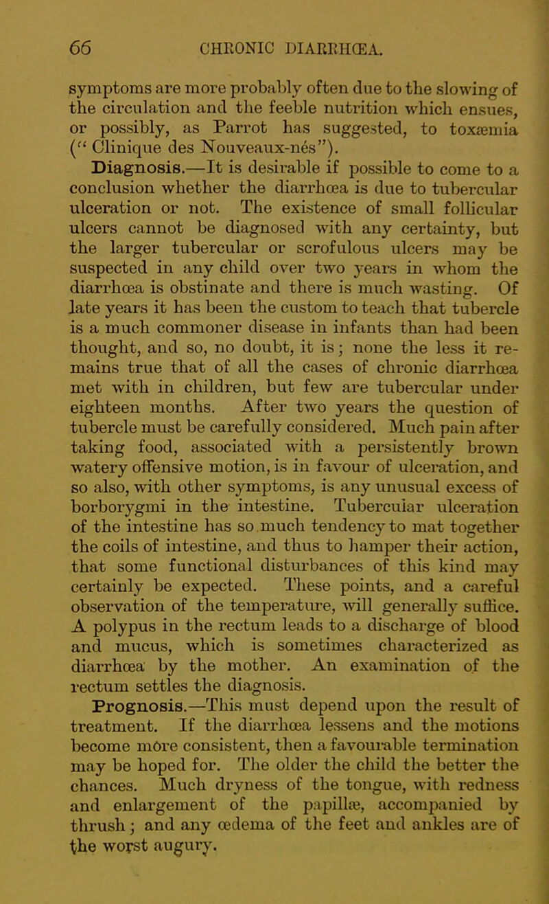 symptoms are more probably often clue to the slowing of the circulation and the feeble nutrition which ensues, or possibly, as Parrot has suggested, to toxaemia Clinique des Nouveaux-nes”). Diagnosis.—It is desii’able if possible to come to a conclusion whether the diarrhoea is due to tubercular ulceration or not. The existence of small follicular ulcers cannot be diagnosed with any certainty, but the larger tubercular or scrofulous ulcers may be suspected in any child over two years in whom the diarrhoea is obstinate and there is much wasting. Of late years it has been the custom to teach that tubercle is a much commoner disease in infants than had been thought, and so, no doubt, it is; none the less it re- mains true that of all the cases of chronic diarrhoea met with in children, but few are tubercular under eighteen months. After two years the question of tubercle must be carefully considered. Much pain after taking food, associated with a persistently brown watery offensive motion, is in favour of ulceration, and so also, with other symptoms, is any unusual excess of borborygmi in the intestine. Tubercular ulceration of the intestine has so .much tendency to mat together the coils of intestine, and thus to hamper their action, that some functional disturbances of this kind may certainly be expected. These points, and a careful observation of the temperature, 'will generally suffice. A polypus in the rectum leads to a discharge of blood and mucus, which is sometimes characterized as diarrhoea by the mother. An examination of the rectum settles the diagnosis. Prognosis.—This must depend upon the result of treatment. If the diarrhoea lessens and the motions become more consistent, then a favoui-able termination may be hoped for. The older the child the better the chances. Much dryness of the tongue, with redness and enlargement of the papillae, accompanied by thrush; and any oedema of the feet and ankles are of the worst augury.