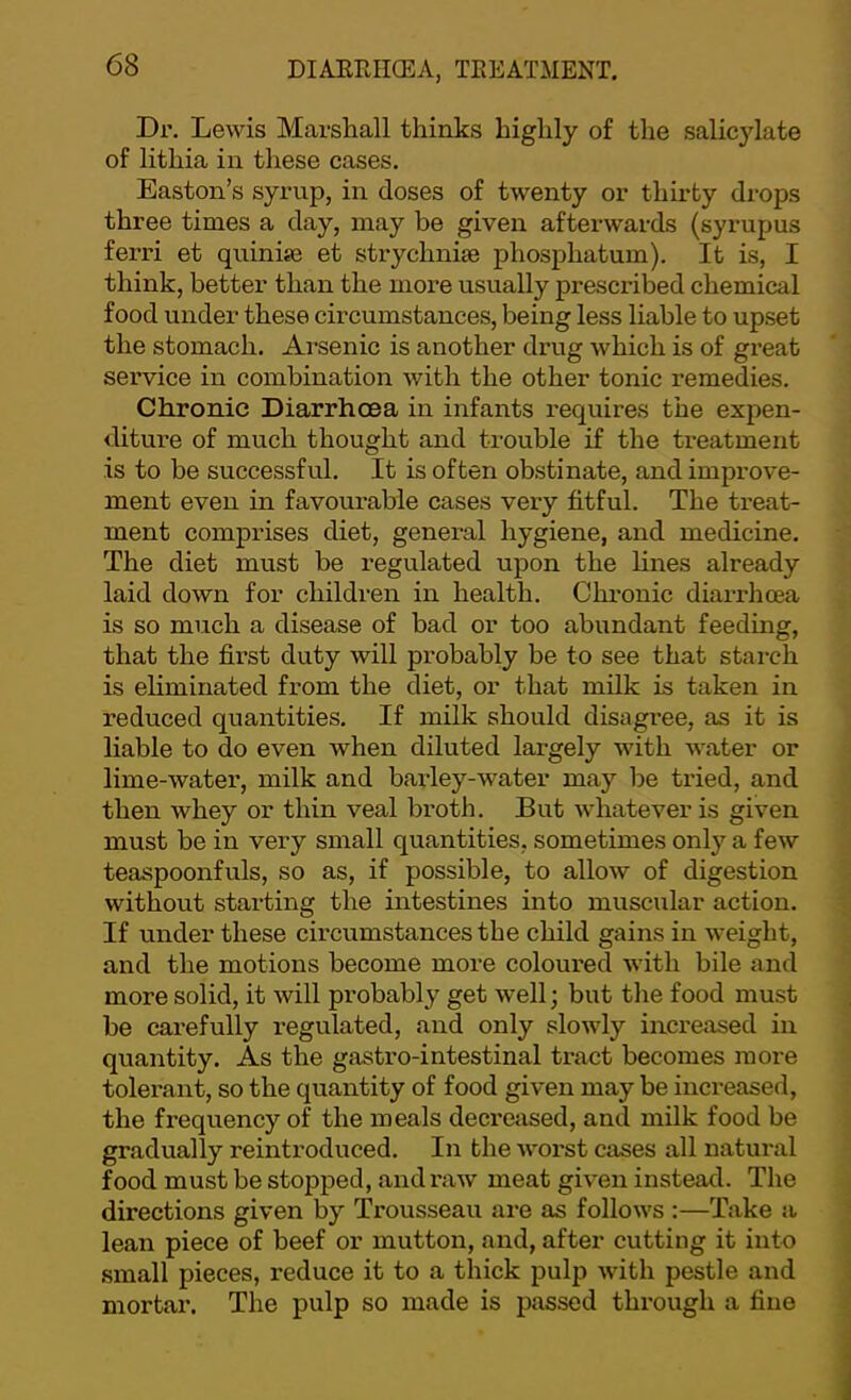 Dr. Lewis Marshall thinks highly of the salicylate of lithia in these cases. Easton’s syrup, in doses of twenty or thirty drops three times a day, may be given afterwards (syrupus ferri et quinias et strychnite phosphatum). It is, I think, better than the more usually prescribed chemical food under these circumstances, being less liable to upset the stomach. Arsenic is another drug which is of great service in combination with the other tonic remedies. Chronic Diarrhoea in infants I'equires the expen- diture of much thought and trouble if the treatment is to be successful. It is often obstinate, and improve- ment even in favourable cases very fitful. The treat- ment comprises diet, general hygiene, and medicine. The diet must be regulated upon the lines already laid down for children in health. Chronic diarrhoea is so much a disease of bad or too abundant feeding, that the first duty will probably be to see that starch is eliminated from the diet, or that milk is taken in reduced quantities. If milk should disagree, as it is liable to do even when diluted largely with water or lime-water, milk and barley-water may be tried, and then whey or thin veal broth. But whatever is given must be in very small quantities, sometimes only a few teaspoonfuls, so as, if possible, to allow of digestion without starting the intestines into muscular action. If under these circumstances the child gains in weight, and the motions become more coloured with bile and more solid, it will probably get well; but the food must be carefully regulated, and only slowly increased in quantity. As the gastro-intestinal tract becomes more tolerant, so the quantity of food given may be increased, the frequency of the meals deci'eased, and milk food be gradually reintroduced. In the worst cases all natural food must be stopped, and raw meat given instead. The directions given by Trousseau are as follows :—Take a lean piece of beef or mutton, and, after cutting it into small pieces, reduce it to a thick pulp with pestle and mortar. The pulp so made is passed through a fine