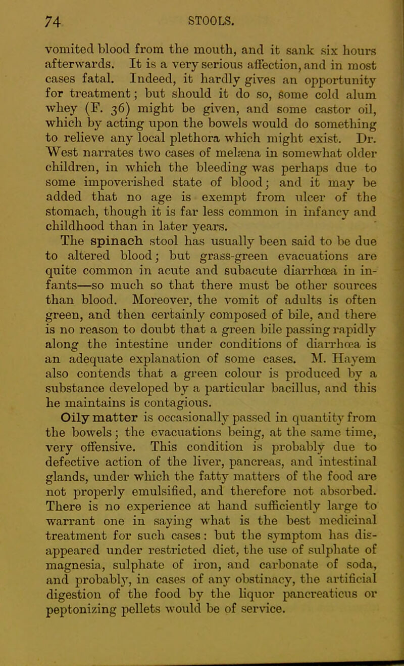 vomited blood from the mouth, and it sank six hours afterwards. It is a very serious affection, and in most cases fatal. Indeed, it hardly gives an opportunity for treatment; but should it do so, Some cold alum whey (F. 36) might be given, and some castor oil, which by acting upon the bowels would do something to relieve any local plethora which might exist. Dr. West narrates two cases of meljcna in somewhat older children, in which the bleeding was perhaps due to some impoverished state of blood; and it may be added that no age is exempt from ulcer of the stomach, though it is far less common in infancy and childhood than in later years. The spinach stool has usually been said to be due to altered blood; but grass-green evacuations are quite common in acute and subacute diarrhoea in in- fants—so much so that there must be other sources than blood. Moreover, the vomit of adults is often green, and then certainly composed of bile, and there is no reason to doubt that a green bile passing rapidly along the intestine under conditions of diarrhoea is an adequate explanation of some cases. M. Hayem also contends that a green colour is produced by a substance developed by a particular bacillus, and this he maintains is contagious. Oily matter is occasionally passed in quantity from the bowels; the evacuations being, at the same time, very offensive. This condition is probably due to defective action of the liver, panci'eas, and intestinal glands, under which the fatty matters of the food are not properly emulsified, and therefore not absorbed. There is no experience at hand sufficiently large to warrant one in saying what is the best medicinal treatment for such cases: but the symptom has dis- appeared under restricted diet, the use of sulphate of magnesia, sulphate of iron, and carbonate of soda, and probably, in cases of any obstinacy, the artificial digestion of the food by the liquor pancreaticus or peptonizing pellets would be of service.