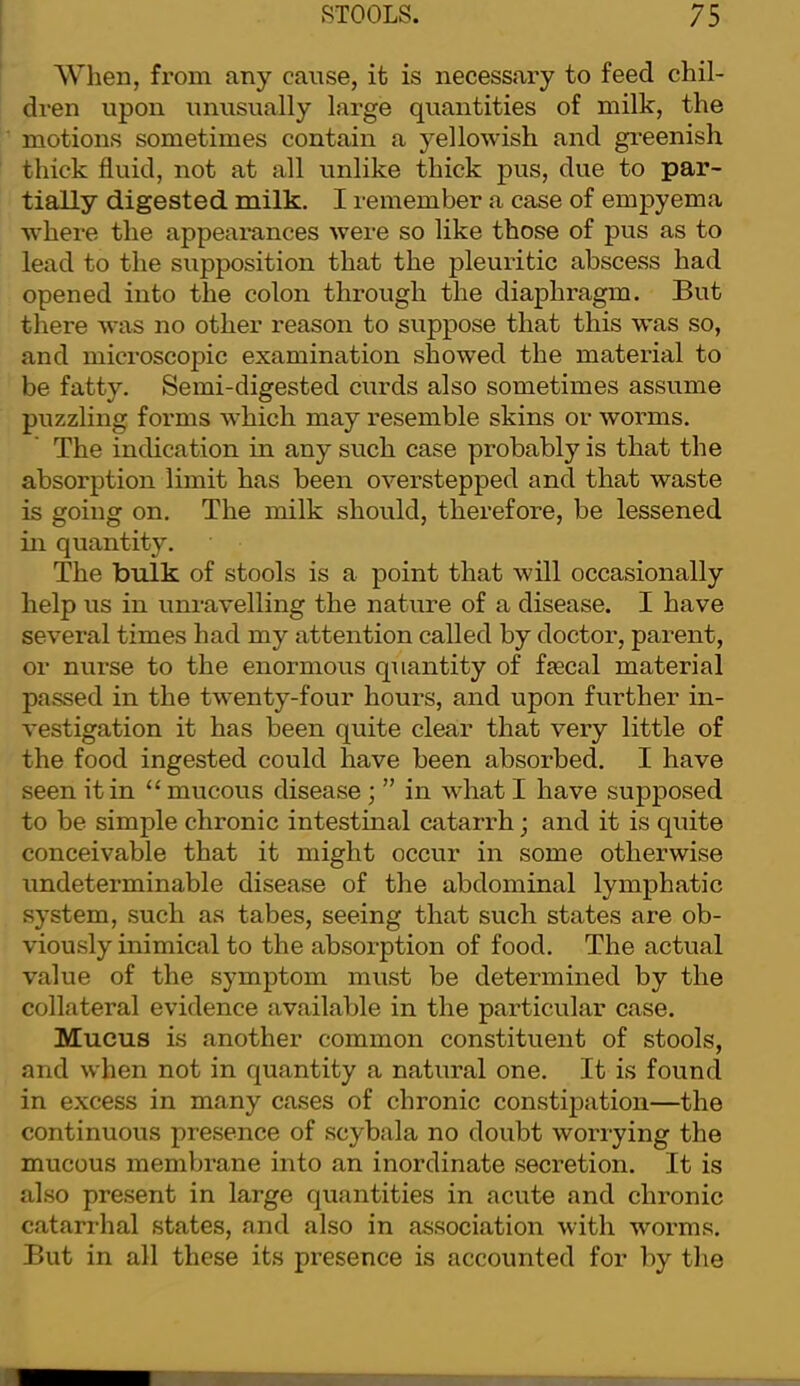 When, from any cause, ifc is necessary to feed chil- dren upon umisually large quantities of milk, the motions sometimes contain a yellowish and greenish thick fluid, not at all unlike thick pus, due to par- tially digested milk. I remember a case of empyema where the appearances were so like those of pus as to lead to the supposition that the pleuritic abscess had opened into the colon through the diaphragm. But there was no other reason to suppose that this W'as so, and microscopic examination showed the material to be fatty. Semi-digested curds also sometimes assume puzzling fox’ms which may resemble skins or worms. The indication in any such case probably is that the absorption limit has been overstepped and that waste is going on. The milk should, therefore, be lessened in quantity. The bulk of stools is a point that will occasionally help us in unravelling the nature of a disease. I have several times had my attention called by doctor, parent, or nurse to the enormous quantity of faecal material passed in the twenty-four hours, and upon further in- vestigation it has been quite clear that very little of the food ingested could have been absorbed. I have seen it in “ mucous disease ; ” in what I have supposed to be simple chronic intestinal catarrh; and it is quite conceivable that it might occur in some otherwise undeterminable disease of the abdominal lymphatic system, such as tabes, seeing that such states are ob- viously inimical to the absorption of food. The actual value of the symptom must be determined by the collateral evidence available in the particular case. Mucus is another common constituent of stools, and when not in quantity a natural one. It is found in excess in many cases of chronic constipation—the continuous presence of scybala no doubt worrying the mucous membrane into an inordinate secretion. It is also present in large quantities in acute and chronic catarrhal states, and also in association with worms. But in all these its presence is accounted for by the