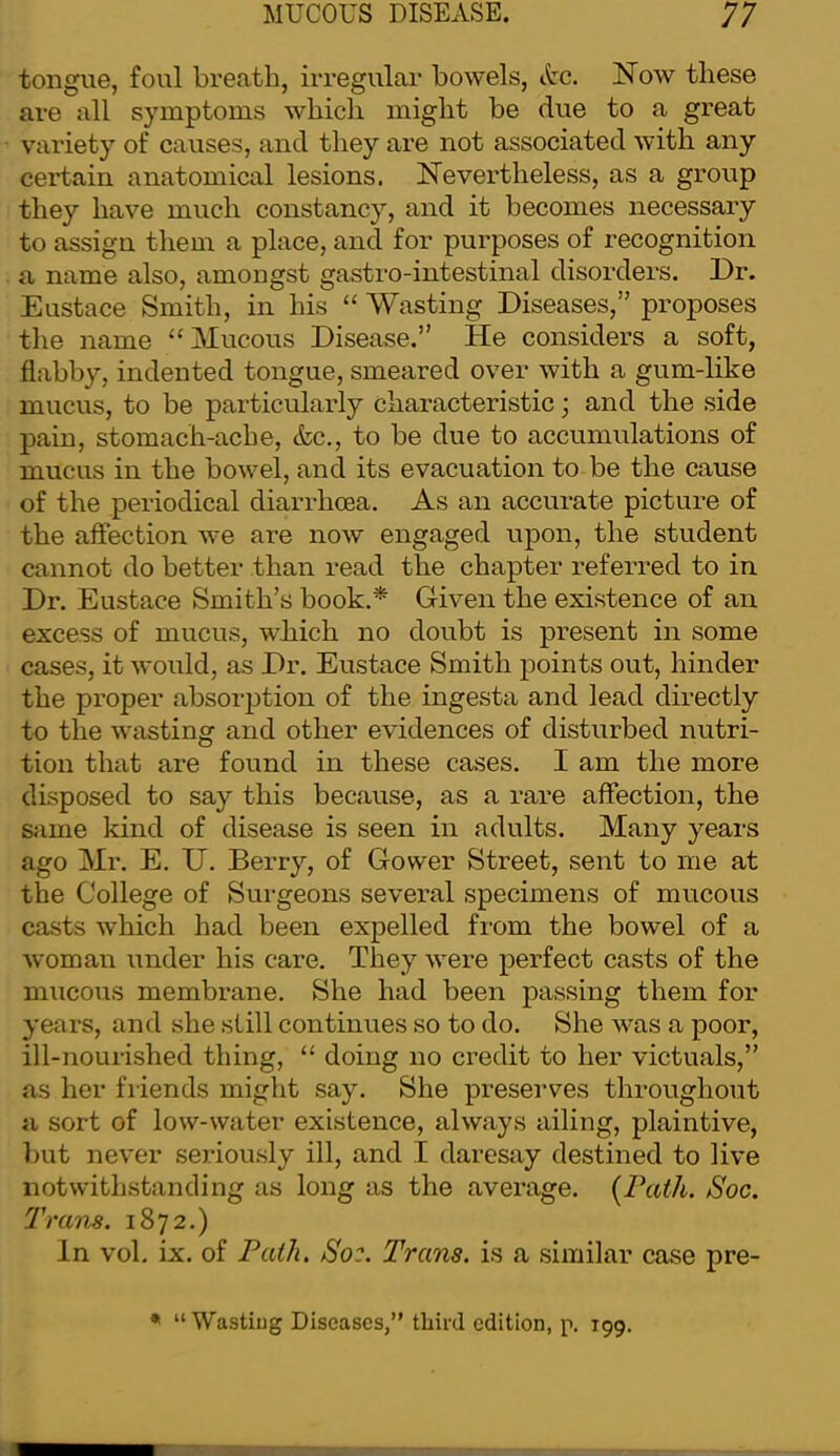 tongue, foul breath, irregular bowels, Ac. Now these are all symptoms which might be due to a great variety of causes, and they are not associated with any cei'tain anatomical lesions. Nevertheless, as a group they have much constancy, and it becomes necessary to assign them a place, and for purposes of recognition a name also, amongst gastro-intestinal disorders. Dr. Eustace Smith, in his “ Wasting Diseases,” proposes the name “Mucous Disease.” He considers a soft, flabby, indented tongue, smeared over with a gum-like mucus, to be particularly characteristic; and the side pain, stomach-ache, &c., to be due to accumulations of mucus in the bowel, and its evacuation to be the cause of the periodical diarrhoea. As an accurate picture of the aflection we are now engaged upon, the student cannot do better than read the chapter referred to in Dr. Eustace Smith’s book.* Given the existence of an excess of mucus, which no doubt is present in some cases, it would, as Dr. Eustace Smith points out, hinder the proper absorj^tion of the ingesta and lead directly to the wasting and other evidences of disturbed nutri- tion that are found in these cases. I am the more disposed to say this because, as a rare affection, the same kind of disease is seen in adults. Many years ago Mr. E. U. Berry, of Gower Street, sent to me at the College of Surgeons several specimens of mucous casts which had been expelled from the bowel of a woman under his care. They were perfect casts of the mucous membrane. She had been passing them for years, and she still continues so to do. She was a poor, ill-nourished thing, “ doing no credit to her victuals,” as her friends might say. She preserves throughout a sort of low-water existence, always ailing, plaintive, but never seriously ill, and I daresay destined to live notwithstanding as long as the average. {Path. Soc. 7'runs. 1872.) In vol. ix. of Path, So:. Trans, is a similar case pre- * “ Wastiug Diseases,” tliird edition, p. 199.