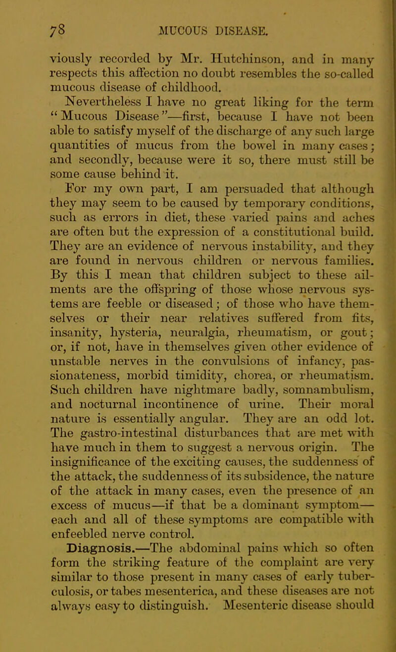 viously recorded by Mr, Hutchinson, and in many j respects this affection no doubt resembles the so-called mucous disease of childhood, , Nevertheless I have no great liking for the term ; “ Mucous Disease ”—first, because I have not been able to satisfy myself of the discharge of any such large quantities of mucus from the bowel in many cases; and secondly, because were it so, there must still be . some cause behind it. i For my own part, I am persuaded that although | they may seem to be caused by temporary conditions, such as errors in diet, these varied pains and aches are often but the expression of a constitutional build. They are an evidence of nervous instability, and they are found in nervous children or nervous families. By this I mean that children subject to these ail- ments are the oSspring of those whose nervous sys- tems are feeble or diseased; of those who have them- selves or their near relatives suffered from fits, ' * • insanity, hysteria, neuralgia, rheumatism, or gout; J or, if not, have in themselves given other evidence of J unstable nerves in the convulsions of infancy, pas- * sionateness, moi’bid timidity, chorea, or rheumatism. ] Such children have nightmare badly, somnambulism, ' and nocturnal incontinence of urine. Their moral ] nature is essentially angular. They are an odd lot. The gastro-intestinal disturbances that are met with j have much in them to suggest a nervous origin. The j insignificance of the exciting causes, the suddenness of i the attack, the suddenness of its subsidence, the nature J of the attack in many cases, even the presence of an \ excess of mucus—if that be a dominant s}unptom— i each and all of these symptoms are compatible with 1 enfeebled nerve control. I Diagnosis.—The abdominal pains which so often I form the striking feature of the complaint are very \ similar to those present in many cases of early tuber- j culosis, or tabes mesenterica, and these diseases are not always easy to distinguish. Mesenteric disease should