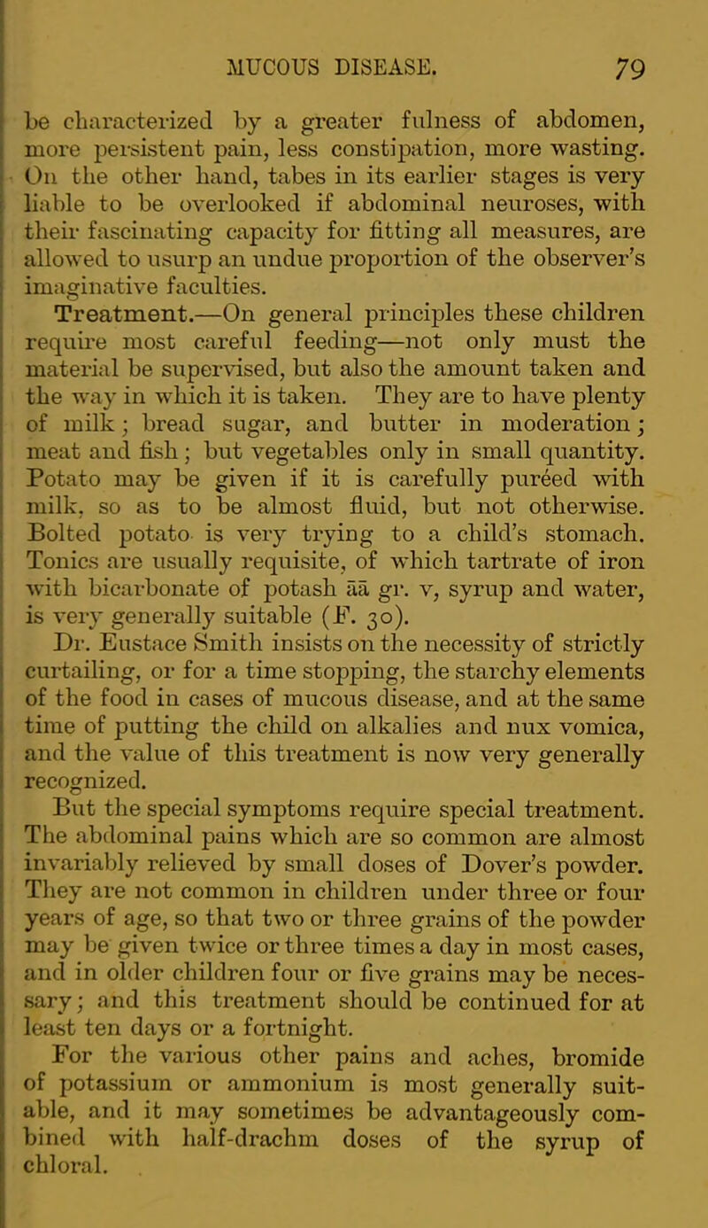 be characterized by a greater fulness of abdomen, more persistent pain, less constipation, more wasting. On the other hand, tabes in its earlier stages is very liable to be overlooked if abdominal neuroses, with their fascinating capacity for fitting all measures, are allowed to usurp an undue proportion of the observer’s imaginative faculties. Treatment.—On general principles these children requme most careful feeding—not only must the material be supervised, but also the amount taken and the way in which it is taken. They are to have plenty of milk; bread sugar, and butter in moderation; meat and fish ; but vegetables only in small quantity. Potato may be given if it is carefully pureed with milk, so as to be almost fluid, but not otherwise. Bolted potato is very trying to a child’s stomach. Tonics are usually requisite, of which tartrate of iron with bicarbonate of potash aa gr. v, syrup and water, is very generally suitable (P. 30). Dr. Eustace Smith insists on the necessity of strictly curtailing, or for a time stojDping, the starchy elements of the food in cases of mucous disease, and at the same time of putting the child on alkalies and nux vomica, and the value of this treatment is now very generally recognized. But the special symptoms require special treatment. The abdominal pains which are so common are almost invarialjly relieved by small doses of Dover’s powder. They are not common in children under three or four years of age, so that two or three grains of the powder may be given twice or three times a day in most cases, and in older children four or five grains may be neces- sary ; and this treatment should be continued for at least ten days or a fortnight. For the various other pains and aches, bromide of potassium or ammonium is most generally suit- able, and it may sometimes be advantageously com- bined with half-drachm doses of the syrup of chlox’al.